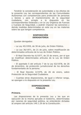 Tendrán la consideración de autoridades a los efectos de
la presente Ley las correspondientes de las Comunidades
Autónomas con competencias para protección de personas
y bienes y para el mantenimiento de la seguridad
ciudadana,    con   arreglo   a   lo   dispuesto   en    los
correspondientes Estatutos y en la Ley Orgánica de Fuerzas
y Cuerpos de Seguridad, y podrán imponer las sanciones y
demás medidas determinadas en esta Ley en las materias
sobre las que tengan competencia.

                     DISPOSICIÓN
                     DEROGATORIA

  Quedan derogados:

  – La Ley 45/1959, de 30 de julio, de Orden Público.
  – La Ley 36/1971, de 21 de julio, sobre modificación de
determinados artículos de la Ley de Orden Público.
  – El Real Decreto-ley 6/1977, de 25 de enero, por el que
se modifican determinados artículos de la Ley de Orden
Público.
  – El apartado 5 del artículo 7 de la Ley 62/1978, de 26
de diciembre, de protección jurisdiccional de los derechos
fundamentales de la persona.
  – El Real Decreto 3/1979, de 26 de enero, sobre
Protección de la Seguridad Ciudadana.
  – Cuantas otras disposiciones, de igual o inferior rango,
se opongan a lo dispuesto en la presente Ley.

                    DISPOSICIONES
                       FINALES

Primera.
   Las disposiciones de la presente Ley y las que en
ejecución de la misma apruebe el Gobierno, determinadas
por razones de seguridad pública, se entenderán dictadas
aI amparo del artículo 149.1.29 de la Constitución.
 