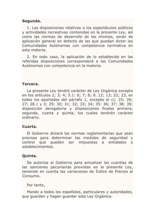 Segunda.
  1. Las disposiciones relativas a los espectáculos públicos
y actividades recreativas contenidas en la presente Ley, así
como las normas de desarrollo de las mismas, serán de
aplicación general en defecto de las que puedan dictar las
Comunidades Autónomas con competencia normativa en
esta materia.
   2. En todo caso, la aplicación de lo establecido en las
referidas disposiciones corresponderá a las Comunidades
Autónomas con competencia en la materia.




Tercera.
   La presente Ley tendrá carácter de Ley Orgánica excepto
en tos artículos 2; 3; 4; 5.1: 6; 7; 8; 9. 12; 13; 22; 23, en
todos los apartados del párrafo 1, excepto el c): 25; 26;
27; 28.1 y 3; 29; 30; 31; 32; 33; 34; 35: 36; 37; 38; 39;
disposición derogatoria y disposiciones finales primera,
segunda, cuarta y quinta, los cuales tendrán carácter
ordinario.

Cuarta.
  El Gobierno dictará las normas reglamentarias que sean
precisas para determinar las medidas de seguridad y
control que pueden ser impuestas a entidades o
establecimientos.

Quinta.
   Se autoriza al Gobierno para actualizar las cuantías de
las sanciones pecuniarias previstas en la presente Ley,
teniendo en cuenta las variaciones de Índice de Precios al
Consumo.

  Por tanto,
  Mando a todos los españoles, particulares y autoridades,
que guarden y hagan guardar esta Ley Orgánica.
 