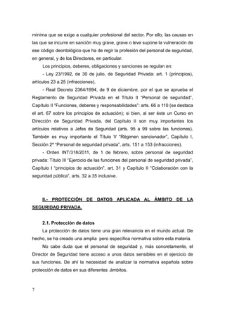 mínima que se exige a cualquier profesional del sector. Por ello, las causas en
las que se incurre en sanción muy grave, grave o leve supone la vulneración de
ese código deontológico que ha de regir la profesión del personal de seguridad,
en general, y de los Directores, en particular.
     Los principios, deberes, obligaciones y sanciones se regulan en:
     - Ley 23/1992, de 30 de julio, de Seguridad Privada: art. 1 (principios),
artículos 23 a 25 (infracciones).
     - Real Decreto 2364/1994, de 9 de diciembre, por el que se aprueba el
Reglamento de Seguridad Privada en el Título II “Personal de seguridad”,
Capítulo II “Funciones, deberes y responsabilidades”: arts. 66 a 110 (se destaca
el art. 67 sobre los principios de actuación); si bien, al ser éste un Curso en
Dirección de Seguridad Privada, del Capítulo II son muy importantes los
artículos relativos a Jefes de Seguridad (arts. 95 a 99 sobre las funciones).
También es muy importante el Título V “Régimen sancionador”, Capítulo I,
Sección 2ª “Personal de seguridad privada”, arts. 151 a 153 (infracciones).
     - Orden INT/318/2011, de 1 de febrero, sobre personal de seguridad
privada: Título III “Ejercicio de las funciones del personal de seguridad privada”,
Capítulo I “principios de actuación”, art. 31 y Capítulo II “Colaboración con la
seguridad pública”, arts. 32 a 35 inclusive.




     II.- PROTECCIÓN DE DATOS APLICADA AL ÁMBITO DE LA
SEGURIDAD PRIVADA.


     2.1. Protección de datos
     La protección de datos tiene una gran relevancia en el mundo actual. De
hecho, se ha creado una amplia pero específica normativa sobre esta materia.
     No cabe duda que el personal de seguridad y, más concretamente, el
Director de Seguridad tiene acceso a unos datos sensibles en el ejercicio de
sus funciones. De ahí la necesidad de analizar la normativa española sobre
protección de datos en sus diferentes .ámbitos.



7
 