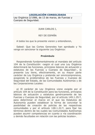 LEGISLACIÓN CONSOLIDADA
Ley Orgánica 2/1986, de 13 de marzo, de Fuerzas y
Cuerpos de Seguridad.


                      JUAN CARLOS I,

                      REY DE ESPAÑA

  A todos los que la presente vieren y entendieren,

  Sabed: Que las Cortes Generales han aprobado y Yo
vengo en sancionar la siguiente Ley Orgánica:

                        Preámbulo

   Respondiendo fundamentalmente al mandato del artículo
104 de la Constitución –según el cual una Ley Orgánica
determinará las funciones, principios básicos de actuación y
estatutos de las Fuerzas y Cuerpos de Seguridad–, la
presente Ley tiene, efectivamente, en su mayor parte
carácter de Ley Orgánica y pretende ser omnicomprensiva,
acogiendo la problemática de las Fuerzas y Cuerpos de
Seguridad del Estado, de las Comunidades Autónomas y de
las Corporaciones Locales:

   a) El carácter de Ley Orgánica viene exigido por el
artículo 104 de la Constitución para las funciones, principios
básicos de actuación y estatutos genéricamente de las
Fuerzas y Cuerpos de Seguridad; por el artículo 149.1.29.ª,
para determinar el marco en el que los Estatutos de
Autonomía pueden establecer la forma de concretar la
posibilidad de creación de policías de las respectivas
comunidades y por el artículo 148.1.22.ª, para fijar los
términos dentro de los cuales las Comunidades Autónomas
pueden asumir competencias en cuanto a «la coordinación
y demás facultades en relación con las policías locales».
 