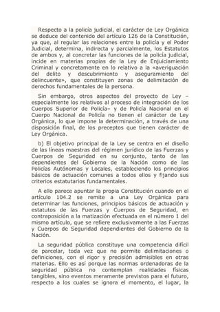 Respecto a la policía judicial, el carácter de Ley Orgánica
se deduce del contenido del artículo 126 de la Constitución,
ya que, al regular las relaciones entre la policía y el Poder
Judicial, determina, indirecta y parcialmente, los Estatutos
de ambos y, al concretar las funciones de la policía judicial,
incide en materias propias de la Ley de Enjuiciamiento
Criminal y concretamente en lo relativo a la «averiguación
del delito y descubrimiento y aseguramiento del
delincuente», que constituyen zonas de delimitación de
derechos fundamentales de la persona.
   Sin embargo, otros aspectos del proyecto de Ley –
especialmente los relativos al proceso de integración de los
Cuerpos Superior de Policía– y de Policía Nacional en el
Cuerpo Nacional de Policía no tienen el carácter de Ley
Orgánica, lo que impone la determinación, a través de una
disposición final, de los preceptos que tienen carácter de
Ley Orgánica.
   b) El objetivo principal de la Ley se centra en el diseño
de las líneas maestras del régimen jurídico de las Fuerzas y
Cuerpos de Seguridad en su conjunto, tanto de las
dependientes del Gobierno de la Nación como de las
Policías Autónomas y Locales, estableciendo los principios
básicos de actuación comunes a todos ellos y fijando sus
criterios estatutarios fundamentales.
   A ello parece apuntar la propia Constitución cuando en el
artículo 104.2 se remite a una Ley Orgánica para
determinar las funciones, principios básicos de actuación y
estatutos de las Fuerzas y Cuerpos de Seguridad, en
contraposición a la matización efectuada en el número 1 del
mismo artículo, que se refiere exclusivamente a las Fuerzas
y Cuerpos de Seguridad dependientes del Gobierno de la
Nación.
   La seguridad pública constituye una competencia difícil
de parcelar, toda vez que no permite delimitaciones o
definiciones, con el rigor y precisión admisibles en otras
materias. Ello es así porque las normas ordenadoras de la
seguridad pública no contemplan realidades físicas
tangibles, sino eventos meramente previstos para el futuro,
respecto a los cuales se ignora el momento, el lugar, la
 