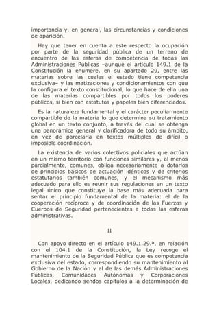 importancia y, en general, las circunstancias y condiciones
de aparición.
   Hay que tener en cuenta a este respecto la ocupación
por parte de la seguridad pública de un terreno de
encuentro de las esferas de competencia de todas las
Administraciones Públicas –aunque el artículo 149.1 de la
Constitución la enumere, en su apartado 29, entre las
materias sobre las cuales el estado tiene competencia
exclusiva– y las matizaciones y condicionamientos con que
la configura el texto constitucional, lo que hace de ella una
de las materias compartibles por todos los poderes
públicos, si bien con estatutos y papeles bien diferenciados.
   Es la naturaleza fundamental y el carácter peculiarmente
compartible de la materia lo que determina su tratamiento
global en un texto conjunto, a través del cual se obtenga
una panorámica general y clarificadora de todo su ámbito,
en vez de parcelarla en textos múltiples de difícil o
imposible coordinación.
   La existencia de varios colectivos policiales que actúan
en un mismo territorio con funciones similares y, al menos
parcialmente, comunes, obliga necesariamente a dotarlos
de principios básicos de actuación idénticos y de criterios
estatutarios también comunes, y el mecanismo más
adecuado para ello es reunir sus regulaciones en un texto
legal único que constituye la base más adecuada para
sentar el principio fundamental de la materia: el de la
cooperación recíproca y de coordinación de las Fuerzas y
Cuerpos de Seguridad pertenecientes a todas las esferas
administrativas.

                             II

  Con apoyo directo en el artículo 149.1.29.ª, en relación
con el 104.1 de la Constitución, la Ley recoge el
mantenimiento de la Seguridad Pública que es competencia
exclusiva del estado, correspondiendo su mantenimiento al
Gobierno de la Nación y al de las demás Administraciones
Públicas, Comunidades Autónomas y Corporaciones
Locales, dedicando sendos capítulos a la determinación de
 