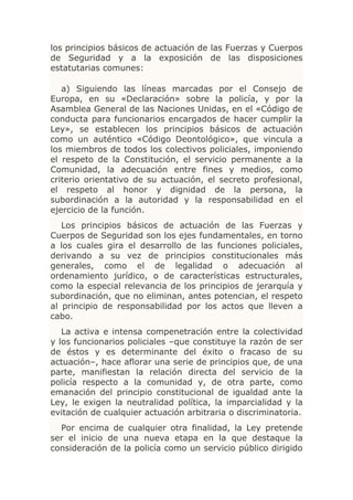 los principios básicos de actuación de las Fuerzas y Cuerpos
de Seguridad y a la exposición de las disposiciones
estatutarias comunes:

   a) Siguiendo las líneas marcadas por el Consejo de
Europa, en su «Declaración» sobre la policía, y por la
Asamblea General de las Naciones Unidas, en el «Código de
conducta para funcionarios encargados de hacer cumplir la
Ley», se establecen los principios básicos de actuación
como un auténtico «Código Deontológico», que vincula a
los miembros de todos los colectivos policiales, imponiendo
el respeto de la Constitución, el servicio permanente a la
Comunidad, la adecuación entre fines y medios, como
criterio orientativo de su actuación, el secreto profesional,
el respeto al honor y dignidad de la persona, la
subordinación a la autoridad y la responsabilidad en el
ejercicio de la función.
   Los principios básicos de actuación de las Fuerzas y
Cuerpos de Seguridad son los ejes fundamentales, en torno
a los cuales gira el desarrollo de las funciones policiales,
derivando a su vez de principios constitucionales más
generales, como el de legalidad o adecuación al
ordenamiento jurídico, o de características estructurales,
como la especial relevancia de los principios de jerarquía y
subordinación, que no eliminan, antes potencian, el respeto
al principio de responsabilidad por los actos que lleven a
cabo.
   La activa e intensa compenetración entre la colectividad
y los funcionarios policiales –que constituye la razón de ser
de éstos y es determinante del éxito o fracaso de su
actuación–, hace aflorar una serie de principios que, de una
parte, manifiestan la relación directa del servicio de la
policía respecto a la comunidad y, de otra parte, como
emanación del principio constitucional de igualdad ante la
Ley, le exigen la neutralidad política, la imparcialidad y la
evitación de cualquier actuación arbitraria o discriminatoria.
  Por encima de cualquier otra finalidad, la Ley pretende
ser el inicio de una nueva etapa en la que destaque la
consideración de la policía como un servicio público dirigido
 
