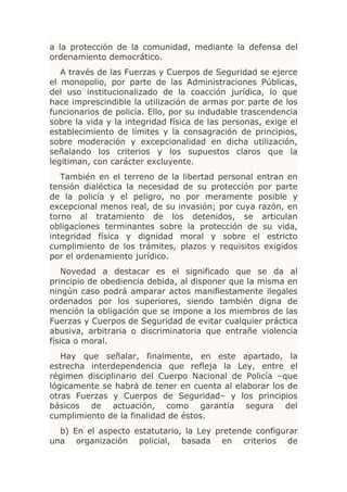 a la protección de la comunidad, mediante la defensa del
ordenamiento democrático.
   A través de las Fuerzas y Cuerpos de Seguridad se ejerce
el monopolio, por parte de las Administraciones Públicas,
del uso institucionalizado de la coacción jurídica, lo que
hace imprescindible la utilización de armas por parte de los
funcionarios de policía. Ello, por su indudable trascendencia
sobre la vida y la integridad física de las personas, exige el
establecimiento de límites y la consagración de principios,
sobre moderación y excepcionalidad en dicha utilización,
señalando los criterios y los supuestos claros que la
legitiman, con carácter excluyente.
   También en el terreno de la libertad personal entran en
tensión dialéctica la necesidad de su protección por parte
de la policía y el peligro, no por meramente posible y
excepcional menos real, de su invasión; por cuya razón, en
torno al tratamiento de los detenidos, se articulan
obligaciones terminantes sobre la protección de su vida,
integridad física y dignidad moral y sobre el estricto
cumplimiento de los trámites, plazos y requisitos exigidos
por el ordenamiento jurídico.
    Novedad a destacar es el significado que se da al
principio de obediencia debida, al disponer que la misma en
ningún caso podrá amparar actos manifiestamente ilegales
ordenados por los superiores, siendo también digna de
mención la obligación que se impone a los miembros de las
Fuerzas y Cuerpos de Seguridad de evitar cualquier práctica
abusiva, arbitraria o discriminatoria que entrañe violencia
física o moral.
   Hay que señalar, finalmente, en este apartado, la
estrecha interdependencia que refleja la Ley, entre el
régimen disciplinario del Cuerpo Nacional de Policía –que
lógicamente se habrá de tener en cuenta al elaborar los de
otras Fuerzas y Cuerpos de Seguridad– y los principios
básicos de actuación, como garantía segura del
cumplimiento de la finalidad de éstos.
  b) En el aspecto estatutario, la Ley pretende configurar
una organización policial, basada en criterios de
 