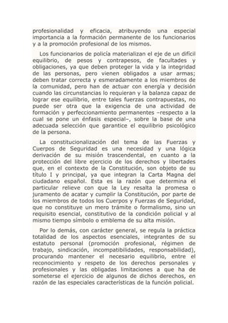 profesionalidad y eficacia, atribuyendo una especial
importancia a la formación permanente de los funcionarios
y a la promoción profesional de los mismos.
   Los funcionarios de policía materializan el eje de un difícil
equilibrio, de pesos y contrapesos, de facultades y
obligaciones, ya que deben proteger la vida y la integridad
de las personas, pero vienen obligados a usar armas;
deben tratar correcta y esmeradamente a los miembros de
la comunidad, pero han de actuar con energía y decisión
cuando las circunstancias lo requieran y la balanza capaz de
lograr ese equilibrio, entre tales fuerzas contrapuestas, no
puede ser otra que la exigencia de una actividad de
formación y perfeccionamiento permanentes –respecto a la
cual se pone un énfasis especial–, sobre la base de una
adecuada selección que garantice el equilibrio psicológico
de la persona.
   La constitucionalización del tema de las Fuerzas y
Cuerpos de Seguridad es una necesidad y una lógica
derivación de su misión trascendental, en cuanto a la
protección del libre ejercicio de los derechos y libertades
que, en el contexto de la Constitución, son objeto de su
título I y principal, ya que integran la Carta Magna del
ciudadano español. Esta es la razón que determina el
particular relieve con que la Ley resalta la promesa o
juramento de acatar y cumplir la Constitución, por parte de
los miembros de todos los Cuerpos y Fuerzas de Seguridad,
que no constituye un mero trámite o formalismo, sino un
requisito esencial, constitutivo de la condición policial y al
mismo tiempo símbolo o emblema de su alta misión.
   Por lo demás, con carácter general, se regula la práctica
totalidad de los aspectos esenciales, integrantes de su
estatuto personal (promoción profesional, régimen de
trabajo, sindicación, incompatibilidades, responsabilidad),
procurando mantener el necesario equilibrio, entre el
reconocimiento y respeto de los derechos personales y
profesionales y las obligadas limitaciones a que ha de
someterse el ejercicio de algunos de dichos derechos, en
razón de las especiales características de la función policial.
 