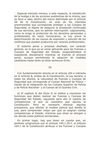 Especial mención merece, a este respecto, la interdicción
de la huelga o de las acciones sustitutivas de la misma, que
se lleva a cabo, dentro del marco delimitado por el artículo
28 de la Constitución, en aras de los intereses
preeminentes que corresponde proteger a los Cuerpos de
Seguridad, al objeto de asegurar la prestación continuada
de sus servicios, que no admite interrupción. Lógicamente,
como lo exige la protección de los derechos personales y
profesionales de estos funcionarios, la Ley prevé la
determinación de los cauces de expresión y solución de los
conflictos que puedan producirse por razones profesionales.
  El sistema penal y procesal diseñado, con carácter
general, es el que ya se venía aplicando para las Fuerzas y
Cuerpos de Seguridad del Estado, suspendiéndose el
expediente disciplinario mientras se tramita el proceso
penal, aunque permitiendo la adopción de medidas
cautelares hasta tanto se dicte sentencia firme.

                             III

   Con fundamentación directa en el artículo 104 e indirecta
en el artículo 8, ambos de la Constitución, la Ley declara, a
todos los efectos, la naturaleza de Fuerzas y Cuerpos de
Seguridad que corresponde al Cuerpo Nacional de Policía –
nacido de la integración de los Cuerpos Superior de Policía
y de Policía Nacional– y al Cuerpo de la Guardia Civil.

   a) El capítulo II del título II se dedica a enumerar las
funciones que deben realizar las Fuerzas y Cuerpos de
Seguridad del Estado, siguiendo para ello el reparto de
competencias al que se considera que apunta la
Constitución.    Pero   es    necesario   efectuar algunas
precisiones, que afectan al modelo policial que diseña la
Ley, para comprender mejor por qué se asignan ciertas
competencias al Estado, mientras que otras se otorgan a
los demás entes públicos territoriales.
  En primer lugar, hay que tener en cuenta que, en
perfecta congruencia con el artículo 149.1.29.ª, el artículo
104.1 de la Constitución atribuye a las Fuerzas y Cuerpos
 
