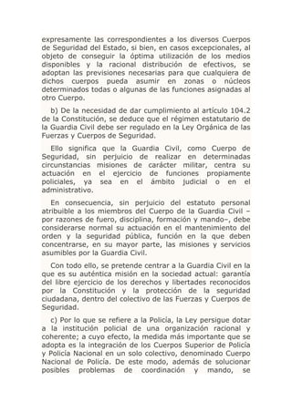 expresamente las correspondientes a los diversos Cuerpos
de Seguridad del Estado, si bien, en casos excepcionales, al
objeto de conseguir la óptima utilización de los medios
disponibles y la racional distribución de efectivos, se
adoptan las previsiones necesarias para que cualquiera de
dichos cuerpos pueda asumir en zonas o núcleos
determinados todas o algunas de las funciones asignadas al
otro Cuerpo.
   b) De la necesidad de dar cumplimiento al artículo 104.2
de la Constitución, se deduce que el régimen estatutario de
la Guardia Civil debe ser regulado en la Ley Orgánica de las
Fuerzas y Cuerpos de Seguridad.
   Ello significa que la Guardia Civil, como Cuerpo de
Seguridad, sin perjuicio de realizar en determinadas
circunstancias misiones de carácter militar, centra su
actuación en el ejercicio de funciones propiamente
policiales, ya sea en el ámbito judicial o en el
administrativo.
   En consecuencia, sin perjuicio del estatuto personal
atribuible a los miembros del Cuerpo de la Guardia Civil –
por razones de fuero, disciplina, formación y mando–, debe
considerarse normal su actuación en el mantenimiento del
orden y la seguridad pública, función en la que deben
concentrarse, en su mayor parte, las misiones y servicios
asumibles por la Guardia Civil.
   Con todo ello, se pretende centrar a la Guardia Civil en la
que es su auténtica misión en la sociedad actual: garantía
del libre ejercicio de los derechos y libertades reconocidos
por la Constitución y la protección de la seguridad
ciudadana, dentro del colectivo de las Fuerzas y Cuerpos de
Seguridad.
  c) Por lo que se refiere a la Policía, la Ley persigue dotar
a la institución policial de una organización racional y
coherente; a cuyo efecto, la medida más importante que se
adopta es la integración de los Cuerpos Superior de Policía
y Policía Nacional en un solo colectivo, denominado Cuerpo
Nacional de Policía. De este modo, además de solucionar
posibles problemas de coordinación y mando, se
 