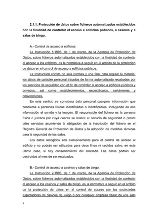2.1.1. Protección de datos sobre ficheros automatizados establecidos
con la finalidad de controlar el acceso a edificios públicos, a casinos y a
salas de bingo.


     A.- Control de acceso a edificios:
     La Instrucción 1/1996, de 1 de marzo, de la Agencia de Protección de
Datos, sobre ficheros automatizados establecidos con la finalidad de controlar
el acceso a los edificios, es la normativa a seguir en el ámbito de la protección
de datos en el control de acceso a edificios públicos.
     La Instrucción consta de seis normas y una final para regular la materia:
los datos de carácter personal tratados de forma automatizada recabados por
los servicios de seguridad con el fin de controlar el acceso a edificios públicos y
privados,   así   como     establecimientos,    espectáculos,     certámenes     y
convenciones.
     En este sentido se considera dato personal cualquier información que
concierna a personas físicas identificadas o identificables, incluyendo en esa
información el sonido y la imagen. El responsable del fichero es la persona
física o jurídica por cuya cuenta se realice el servicio de seguridad o preste
tales servicios asumiendo la obligación de la inscripción del fichero en el
Registro General de Protección de Datos y la adopción de medidas técnicas
para la seguridad de los datos.
     Los datos recogidos son exclusivamente para el control de acceso al
edificio y no podrán ser utilizados para otros fines ni cedidos salvo, en este
último caso, si hay consentimiento del afectado. Los datos podrán ser
destruidos al mes de ser recabados.


     B.- Control de acceso a casinos y salas de bingo:
     La Instrucción 2/1996, de 1 de marzo, de la Agencia de Protección de
Datos, sobre ficheros automatizados establecidos con la finalidad de controlar
el acceso a los casinos y salas de bingo, es la normativa a seguir en el ámbito
de la protección de datos en el control de acceso por las sociedades
explotadoras de casinos de juego o por cualquier empresa titular de una sala

8
 
