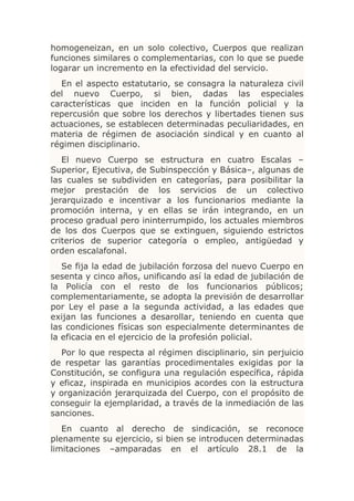 homogeneizan, en un solo colectivo, Cuerpos que realizan
funciones similares o complementarias, con lo que se puede
logarar un incremento en la efectividad del servicio.
  En el aspecto estatutario, se consagra la naturaleza civil
del nuevo Cuerpo, si bien, dadas las especiales
características que inciden en la función policial y la
repercusión que sobre los derechos y libertades tienen sus
actuaciones, se establecen determinadas peculiaridades, en
materia de régimen de asociación sindical y en cuanto al
régimen disciplinario.
   El nuevo Cuerpo se estructura en cuatro Escalas –
Superior, Ejecutiva, de Subinspección y Básica–, algunas de
las cuales se subdividen en categorías, para posibilitar la
mejor prestación de los servicios de un colectivo
jerarquizado e incentivar a los funcionarios mediante la
promoción interna, y en ellas se irán integrando, en un
proceso gradual pero ininterrumpido, los actuales miembros
de los dos Cuerpos que se extinguen, siguiendo estrictos
criterios de superior categoría o empleo, antigüedad y
orden escalafonal.
   Se fija la edad de jubilación forzosa del nuevo Cuerpo en
sesenta y cinco años, unificando así la edad de jubilación de
la Policía con el resto de los funcionarios públicos;
complementariamente, se adopta la previsión de desarrollar
por Ley el pase a la segunda actividad, a las edades que
exijan las funciones a desarollar, teniendo en cuenta que
las condiciones físicas son especialmente determinantes de
la eficacia en el ejercicio de la profesión policial.
  Por lo que respecta al régimen disciplinario, sin perjuicio
de respetar las garantías procedimentales exigidas por la
Constitución, se configura una regulación específica, rápida
y eficaz, inspirada en municipios acordes con la estructura
y organización jerarquizada del Cuerpo, con el propósito de
conseguir la ejemplaridad, a través de la inmediación de las
sanciones.
   En cuanto al derecho de sindicación, se reconoce
plenamente su ejercicio, si bien se introducen determinadas
limitaciones –amparadas en el artículo 28.1 de la
 