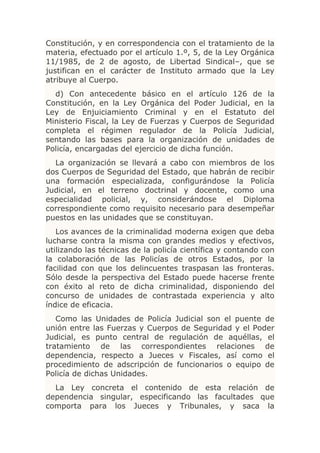 Constitución, y en correspondencia con el tratamiento de la
materia, efectuado por el artículo 1.º, 5, de la Ley Orgánica
11/1985, de 2 de agosto, de Libertad Sindical–, que se
justifican en el carácter de Instituto armado que la Ley
atribuye al Cuerpo.
  d) Con antecedente básico en el artículo 126 de la
Constitución, en la Ley Orgánica del Poder Judicial, en la
Ley de Enjuiciamiento Criminal y en el Estatuto del
Ministerio Fiscal, la Ley de Fuerzas y Cuerpos de Seguridad
completa el régimen regulador de la Policía Judicial,
sentando las bases para la organización de unidades de
Policía, encargadas del ejercicio de dicha función.
  La organización se llevará a cabo con miembros de los
dos Cuerpos de Seguridad del Estado, que habrán de recibir
una formación especializada, configurándose la Policía
Judicial, en el terreno doctrinal y docente, como una
especialidad policial, y, considerándose el Diploma
correspondiente como requisito necesario para desempeñar
puestos en las unidades que se constituyan.
   Los avances de la criminalidad moderna exigen que deba
lucharse contra la misma con grandes medios y efectivos,
utilizando las técnicas de la policía científica y contando con
la colaboración de las Policías de otros Estados, por la
facilidad con que los delincuentes traspasan las fronteras.
Sólo desde la perspectiva del Estado puede hacerse frente
con éxito al reto de dicha criminalidad, disponiendo del
concurso de unidades de contrastada experiencia y alto
índice de eficacia.
   Como las Unidades de Policía Judicial son el puente de
unión entre las Fuerzas y Cuerpos de Seguridad y el Poder
Judicial, es punto central de regulación de aquéllas, el
tratamiento de las correspondientes relaciones de
dependencia, respecto a Jueces v Fiscales, así como el
procedimiento de adscripción de funcionarios o equipo de
Policía de dichas Unidades.
  La Ley concreta el contenido de esta relación de
dependencia singular, especificando las facultades que
comporta para los Jueces y Tribunales, y saca la
 