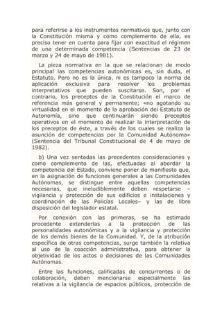 para referirse a los instrumentos normativos que, junto con
la Constitución misma y como complemento de ella, es
preciso tener en cuenta para fijar con exactitud el régimen
de una determinada competencia (Sentencias de 23 de
marzo y 24 de mayo de 1981).
   La pieza normativa en la que se relacionan de modo
principal las competencias autonómicas es, sin duda, el
Estatuto. Pero no es la única, ni es tampoco la norma de
aplicación   exclusiva  para    resolver  los   problemas
interpretativos que pueden suscitarse. Son, por el
contrario, los preceptos de la Constitución el marco de
referencia más general y permanente; «no agotando su
virtualidad en el momento de la aprobación del Estatuto de
Autonomía, sino que continuarán siendo preceptos
operativos en el momento de realizar la interpretación de
los preceptos de éste, a través de los cuales se realiza la
asunción de competencias por la Comunidad Autónoma»
(Sentencia del Tribunal Constitucional de 4 de mayo de
1982).
   b) Una vez sentadas las precedentes consideraciones y
como complemento de las, efectuadas al abordar la
competencia del Estado, conviene poner de manifiesto que,
en la asignación de funciones generales a las Comunidades
Autónomas, se distingue entre aquellas competencias
necesarias, que ineludiblemente deben respetarse –
vigilancia y protección de sus edificios e instalaciones y
coordinación de las Policías Locales– y las de libre
disposición del legislador estatal.
  Por conexión con las primeras, se ha estimado
procedente    extenderlas   a    la  protección   de    las
personalidades autonómicas y a la vigilancia y protección
de los demás bienes de la Comunidad. Y, de la atribución
específica de otras competencias, surge también la relativa
al uso de la coacción administrativa, para obtener la
objetividad de los actos o decisiones de las Comunidades
Autónomas.
   Entre las funciones, calificadas de concurrentes o de
colaboración, deben mencionarse especialmente las
relativas a la vigilancia de espacios públicos, protección de
 