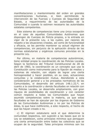 manifestaciones y mantenimiento del orden en grandes
concentraciones   humanas,   si  bien  permitiendo   la
intervención de las Fuerzas y Cuerpos de Seguridad del
Estado, a requerimiento de las autoridades de la
Comunidad o cuando lo estimen necesario las autoridades
estatales competentes.
   Este sistema de competencias tiene una única excepción
en el caso de aquellas Comunidades Autónomas que
dispongan de Cuerpos de Policía propios, a la entrada en
vigor de la presente Ley, a las cuales, por razones de
respeto a las situaciones creadas, así como de funcionalidad
y eficacia, se les permite mantener su actual régimen de
competencias, sin perjuicio de la aplicación directa de las
normas estatutarias y orgánicas comunes previstas en la
presente Ley.
   Por último, en materia de competencias autonómicas,
tiene entidad propia la coordinación de las Policías Locales.
Según la Sentencia del Tribunal Constitucional de 28 de
abril de 1983, la coordinación es un concepto que usa la
Constitución como instrumento para la fijación de medios y
sistemas de relación, con objeto de lograr una cierta
homogeneidad y hacer posibles, en su caso, actuaciones
conjuntas y la colaboración mutua. Atendiendo a esta
consideración general y a los preceptos normativos de las
Comunidades, el desarrollo del artículo 148.1.22.ª, en
cuanto a la coordinación y demás facultades en relación con
las Policías Locales, se desarrolla ampliamente, con gran
riqueza de posibilidades de coordinación y con carácter
común respecto a todas las Comunidades que hayan
asumido competencias sobre la materia, ya que estas
facultades se han de ejecutar por los órganos de Gobierno
de las Comunidades Autónomas y no por las Policías de
éstas, lo que hace indiferente, a este respecto, el hecho de
que las hayan creado o no.
  c) El régimen estatutario será el que determine la
comunidad respectiva, con sujeción a las bases que en la
Ley se establecen, como principios mínimos que persiguen
una cierta armonización entre todos los colectivos que se
ocupan de la seguridad. Tales principios mínimos son los
 