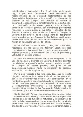 establecidos en los capítulos I y III del título I de la propia
Ley, y por ello, únicamente debe resaltarse: el
reconocimiento de la potestad reglamentaria de las
Comunidades Autónomas; la intervención, en el proceso de
creación de los cuerpos, del Consejo de Política de
Seguridad, obedeciendo a consideraciones de planificación,
de coordinación y de interés general, y la atribución,
también de carácter general, con numerosos precedentes
históricos y estatutarios, a los jefes y oficiales de las
Fuerzas Armadas y mandos de las Fuerzas y Cuerpos de
Seguridad del Estado, de la aptitud para su designación
como mandos de los Cuerpos de las Policías Autónomas,
previa realización de un curso de especialización para tal
misión en la Escuela General de Policía.
   d) El artículo 25 de la Ley 7/1985, de 2 de abril,
reguladora de las Bases de Régimen Local, reconoce
competencias a los municipios en materias de seguridad en
lugares públicos y de ordenación del trafico de personas y
vehículos en las vías urbanas.
  A partir del reconocimiento de dichas competencias, la
Ley de Fuerzas y Cuerpos de Seguridad admite distintas
modalidades de ejecución de las mismas, desde la creación
de Cuerpos de Policía propios, por parte de las
Corporaciones Locales, hasta la utilización de personal
auxiliar de custodia y vigilancia.
   Por lo que respecta a las funciones, dado que no existe
ningún condicionamiento constitucional, se ha procurado
dar a las Corporaciones Locales una participación en el
mantenimiento de la seguridad ciudadana, coherente con el
modelo diseñado, presidido por la evitación de duplicidades
y concurrencias innecesarias y en función de las
características propias de los Cuerpos de Policía Local y de
la actividad que tradicionalmente vienen realizando.
  Sin la distinción formal, que aquí no tiene sentido, entre
competencias exclusivas y concurrentes, se atribuyen a las
Policías Locales las funciones naturales y constitutivas de
toda policía; recogiéndose como específica la ya citada
ordenación, señalización y dirección del tráfico urbano;
añadiendo la de vigilancia y protección de personalidades y
 