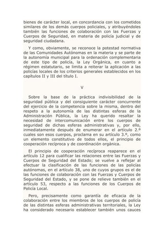 bienes de carácter local, en concordancia con los cometidos
similares de los demás cuerpos policiales, y atribuyéndoles
también las funciones de colaboración con las Fuerzas y
Cuerpos de Seguridad, en materia de policía judicial y de
seguridad ciudadana.
   Y como, obviamente, se reconoce la potestad normativa
de las Comunidades Autónomas en la materia y se parte de
la autonomía municipal para la ordenación complementaria
de este tipo de policía, la Ley Orgánica, en cuanto a
régimen estatutario, se limita a reiterar la aplicación a las
policías locales de los criterios generales establecidos en los
capítulos II y III del título I.

                              V

   Sobre la base de la práctica indivisibilidad de la
seguridad pública y del consiguiente carácter concurrente
del ejercicio de la competencia sobre la misma, dentro del
respeto a la autonomía de las distintas esferas de la
Administración Pública, la Ley ha querido resaltar la
necesidad de intercomunicación entre los cuerpos de
seguridad de dichas esferas administrativas y, por ello,
inmediatamente después de enumerar en el artículo 2.º
cuales son esos cuerpos, proclama en su artículo 3.º, como
un elemento constitutivo de todos ellos, el principio de
cooperación recíproca y de coordinación orgánica.
   El principio de cooperación recíproca reaparece en el
artículo 12 para cualificar las relaciones entre las Fuerzas y
Cuerpos de Seguridad del Estado; se vuelve a reflejar al
efectuar la clasificación de las funciones de las policías
autónomas, en el artículo 38, uno de cuyos grupos es el de
las funciones de colaboración con las Fuerzas y Cuerpos de
Seguridad del Estado, y se pone de relieve también en el
artículo 53, respecto a las funciones de los Cuerpos de
Policía Local.
   Pero, precisamente como garantía de eficacia de la
colaboración entre los miembros de los cuerpos de policía
de las distintas esferas administrativas territoriales, la Ley
ha considerado necesario establecer también unos cauces
 