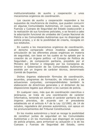 institucionalizados de auxilio y cooperación          y   unos
mecanismos orgánicos de coordinación.
   Los cauces de auxilio y cooperación responden a los
supuestos de insuficiencia de medios, que pueden concurrir
en algunas Comunidades Autónomas, en cuyos casos, las
Fuerzas y Cuerpos de Seguridad del Estado coadyuvarán a
la realización de sus funciones policiales, o se llevará a cabo
la adscripción funcional de unidades del Cuerpo Nacional de
Policía a las Comunidades Autónomas que no dispongan de
policía propia, y sí de la posibilidad de crearla, recogida en
sus estatutos.
   En cuanto a los mecanismos orgánicos de coordinación,
el derecho comparado ofrece modelos acabados de
articulación de las diferentes piezas orgánicas en materia
de seguridad, con base en los cuales se ha optado por la
creación de un órgano político –el Consejo de Política de
Seguridad–, de composición paritaria, presidido por el
Ministro del Interior e integrado por los Consejeros de
Interior o Gobernación de las Comunidades Autónomas,
asistido por un órgano de carácter técnico, denominado
Comité de Expertos.
   Dichos órganos elaborarán fórmulas de coordinación,
acuerdos, programas de formación, de información y de
actuaciones conjuntas; correspondiéndoles también la
elaboración de directrices generales y el dictamen de las
disposiciones legales que afecten a los cuerpos de policía.
   En cualquier caso, más que de coordinación coercitiva o
jerárquica, se trata de una coordinación de carácter
informativo, teniendo en cuenta el carácter paritario de los
órganos previstos, de acuerdo con el precedente
establecido en el artículo 4.º de la Ley 12/1983, de 14 de
octubre, reguladora del proceso autonómico, con apoyo en
los pronunciamientos del Tribunal Constitucional.
  En los niveles autonómico y local se recoge la posibilidad
de constituir juntas de seguridad en las Comunidades
Autónomas y en los municipios que dispongan de cuerpos
de policía propios, para armonizar su actuación y la de los
Cuerpos y Fuerzas de Seguridad del Estado, como
 