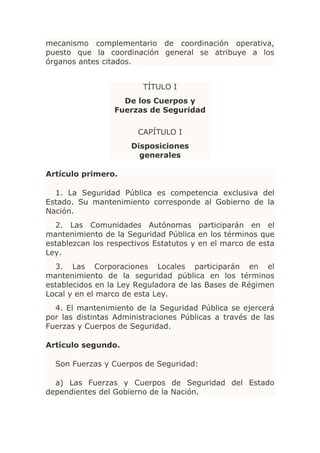 mecanismo complementario de coordinación operativa,
puesto que la coordinación general se atribuye a los
órganos antes citados.


                         TÍTULO I
                   De los Cuerpos y
                 Fuerzas de Seguridad

                       CAPÍTULO I
                      Disposiciones
                        generales

Artículo primero.

  1. La Seguridad Pública es competencia exclusiva del
Estado. Su mantenimiento corresponde al Gobierno de la
Nación.
  2. Las Comunidades Autónomas participarán en el
mantenimiento de la Seguridad Pública en los términos que
establezcan los respectivos Estatutos y en el marco de esta
Ley.
  3. Las Corporaciones Locales participarán en el
mantenimiento de la seguridad pública en los términos
establecidos en la Ley Reguladora de las Bases de Régimen
Local y en el marco de esta Ley.
  4. El mantenimiento de la Seguridad Pública se ejercerá
por las distintas Administraciones Públicas a través de las
Fuerzas y Cuerpos de Seguridad.

Artículo segundo.

  Son Fuerzas y Cuerpos de Seguridad:

  a) Las Fuerzas y Cuerpos de Seguridad del Estado
dependientes del Gobierno de la Nación.
 