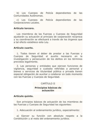 b) Los Cuerpos de         Policía   dependientes   de       las
Comunidades Autónomas.
  c) Los Cuerpos de         Policía   dependientes   de       las
Corporaciones Locales.

Artículo tercero.

   Los miembros de las Fuerzas y Cuerpos de Seguridad
ajustarán su actuación al principio de cooperación recíproca
y su coordinación se efectuará a través de los órganos que
a tal efecto establece esta Ley.

Artículo cuarto.

   1. Todos tienen el deber de prestar a las Fuerzas y
Cuerpos de Seguridad el auxilio necesario en la
investigación y persecución de los delitos en los términos
previstos legalmente.
   2. Las personas y entidades que ejerzan funciones de
vigilancia, seguridad o custodia referidas a personal y
bienes o servicios de titularidad pública o privada tienen
especial obligación de auxiliar o colaborar en todo momento
con las Fuerzas y Cuerpos de Seguridad.

                        CAPÍTULO II
                    Principios básicos de
                          actuación

Artículo quinto.

   Son principios básicos de actuación de los miembros de
las Fuerzas y Cuerpos de Seguridad los siguientes:

  1. Adecuación al ordenamiento jurídico, especialmente:

  a) Ejercer su función con absoluto respeto              a    la
Constitución y al resto del ordenamiento jurídico.
 
