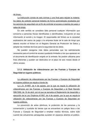 de bingo.
     La Instrucción consta de seis normas y una final para regular la materia:
los datos de carácter personal tratados de forma automatizada recabados por
los servicios de seguridad con el fin de controlar el acceso a casinos de juego o
salsa de bingo.
     En este sentido se considera dato personal cualquier información que
concierna a personas físicas identificadas o identificables, incluyendo en esa
información el sonido y la imagen. El responsable del fichero es la sociedad
explotadora del casino de juego o la empresa titular de la sala de bingo que
deberá inscribir el fichero en el Registro General de Protección de Datos y
adoptar las medidas técnicas para la seguridad de los datos.
     No pueden recogerse más datos personales que los estrictamente
necesarios para el control de acceso quedando limitados a los que aparecen en
el documento de identificación exigido en la entrada. No podrán utilizarse para
fines diferentes y pueden ser destruidos en el plazo de seis meses desde el
último acceso.


     2.1.2. Utilización de videocámaras por las Fuerzas y Cuerpos de
Seguridad en lugares públicos.


     La utilización de videocámaras por las Fuerzas y Cuerpos de Seguridad
en lugares públicos se regula a través de:
     La L.O. 4/1997, de 4 de agosto, por la que se regula la utilización de
videocámaras por las Fuerzas y Cuerpos de Seguridad y el Real Decreto
596/1999, de 16 de abril, por el que se aprueba el Reglamento de desarrollo y
ejecución de la Ley Orgánica 4/1997, de 4 de agosto, por la que se regula la
utilización de videocámaras por las Fuerzas y Cuerpos de Seguridad en
lugares públicos.
     La prevención de actos delictivos, la protección de las personas y la
conservación y custodia de bienes que se encuentren en peligro lleva a las
Fuerzas y Cuerpos de Seguridad a emplear medios técnicos, sobre todo
cuando las actuaciones perseguidas suceden en espacios abiertos al público.

9
 