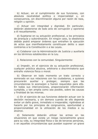 b) Actuar, en el cumplimiento de sus funciones, con
absoluta neutralidad política e imparcialidad y, en
consecuencia, sin discriminación alguna por razón de raza,
religión u opinión.
   c) Actuar con integridad y dignidad. En particular,
deberán abstenerse de todo acto de corrupción y oponerse
a él resueltamente.
  d) Sujetarse en su actuación profesional, a los principios
de jerarquía y subordinación. En ningún caso, la obediencia
debida podrá amparar órdenes que entrañen la ejecución
de actos que manifiestamente constituyan delito o sean
contrarios a la Constitución o a las Leyes.
  e) Colaborar con la Administración de Justicia y auxiliarla
en los términos establecidos en la Ley.

  2. Relaciones con la comunidad. Singularmente:

  a) Impedir, en el ejercicio de su actuación profesional,
cualquier práctica abusiva, arbitraria o discriminatoria que
entrañe violencia física o moral.
   b) Observar en todo momento un trato correcto y
esmerado en sus relaciones con los ciudadanos, a quienes
procurarán auxiliar y proteger, siempre que las
circunstancias lo aconsejen o fueren requeridos para ello.
En todas sus intervenciones, proporcionarán información
cumplida, y tan amplia como sea posible, sobre las causas
y finalidad de las mismas.
   c) En el ejercicio de sus funciones deberán actuar con la
decisión necesaria, y sin demora cuando de ello dependa
evitar un daño grave, inmediato e irreparable; rigiéndose al
hacerlo por los principios de congruencia, oportunidad y
proporcionalidad en la utilización de los medios a su
alcance.
   d) Solamente deberán utilizar las armas en las
situaciones en que exista un riesgo racionalmente grave
para su vida, su integridad física o las de terceras personas,
o en aquellas circunstancias que puedan suponer un grave
 