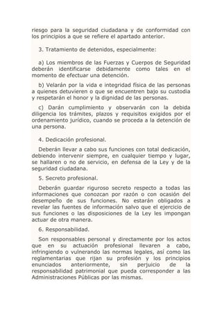 riesgo para la seguridad ciudadana y de conformidad con
los principios a que se refiere el apartado anterior.

  3. Tratamiento de detenidos, especialmente:

  a) Los miembros de las Fuerzas y Cuerpos de Seguridad
deberán identificarse debidamente como tales en el
momento de efectuar una detención.
   b) Velarán por la vida e integridad física de las personas
a quienes detuvieren o que se encuentren bajo su custodia
y respetarán el honor y la dignidad de las personas.
   c) Darán cumplimiento y observarán con la debida
diligencia los trámites, plazos y requisitos exigidos por el
ordenamiento jurídico, cuando se proceda a la detención de
una persona.

  4. Dedicación profesional.
  Deberán llevar a cabo sus funciones con total dedicación,
debiendo intervenir siempre, en cualquier tiempo y lugar,
se hallaren o no de servicio, en defensa de la Ley y de la
seguridad ciudadana.
  5. Secreto profesional.
   Deberán guardar riguroso secreto respecto a todas las
informaciones que conozcan por razón o con ocasión del
desempeño de sus funciones. No estarán obligados a
revelar las fuentes de información salvo que el ejercicio de
sus funciones o las disposiciones de la Ley les impongan
actuar de otra manera.
  6. Responsabilidad.
   Son responsables personal y directamente por los actos
que en su actuación profesional llevaren a cabo,
infringiendo o vulnerando las normas legales, así como las
reglamentarias que rijan su profesión y los principios
enunciados     anteriormente,     sin  perjuicio   de   la
responsabilidad patrimonial que pueda corresponder a las
Administraciones Públicas por las mismas.
 
