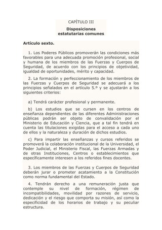 CAPÍTULO III
                      Disposiciones
                  estatutarias comunes

Artículo sexto.

   1. Los Poderes Públicos promoverán las condiciones más
favorables para una adecuada promoción profesional, social
y humana de los miembros de las Fuerzas y Cuerpos de
Seguridad, de acuerdo con los principios de objetividad,
igualdad de oportunidades, mérito y capacidad.
   2. La formación y perfeccionamiento de los miembros de
las Fuerzas y Cuerpos de Seguridad se adecuará a los
principios señalados en el artículo 5.º y se ajustarán a los
siguientes criterios:

  a) Tendrá carácter profesional y permanente.
  b) Los estudios que se cursen en los centros de
enseñanza dependientes de las diferentes Administraciones
públicas podrán ser objeto de convalidación por el
Ministerio de Educación y Ciencia, que a tal fin tendrá en
cuenta las titulaciones exigidas para el acceso a cada uno
de ellos y la naturaleza y duración de dichos estudios.
  c) Para impartir las enseñanzas y cursos referidos se
promoverá la colaboración institucional de la Universidad, el
Poder Judicial, el Ministerio Fiscal, las Fuerzas Armadas y
de otras Instituciones, Centros o establecimientos que
específicamente interesen a los referidos fines docentes.

  3. Los miembros de las Fuerzas y Cuerpos de Seguridad
deberán jurar o prometer acatamiento a la Constitución
como norma fundamental del Estado.
   4. Tendrán derecho a una remuneración justa que
contemple     su    nivel  de  formación,   régimen    de
incompatibilidades, movilidad por razones de servicio,
dedicación y el riesgo que comporta su misión, así como la
especificidad de los horarios de trabajo y su peculiar
estructura.
 