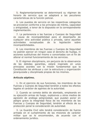 5. Reglamentariamente se determinará su régimen de
horario de servicio que se adaptará a las peculiares
características de la función policial.
   6. Los puestos de servicio en las respectivas categorías
se proveeran conforme a los principios de mérito, capacidad
y antigüedad, a tenor de lo dispuesto en la correspondiente
reglamentación.
   7. La pertenencia a las fuerzas y Cuerpos de Seguridad
es causa de incompatibilidad para el desempeño de
cualquier otra actividad pública o privada, salvo aquellas
actividades    exceptuadas    de   la   legislación sobre
incompatibilidades.
   8. Los miembros de las Fuerzas y Cuerpos de Seguridad
no podrán ejercer en ningún caso el derecho de huelga, ni
acciones sustitutivas del mismo o concertadas con el fin de
alterar el normal funcionamiento de los servicios.
   9. El régimen disciplinario, sin perjuicio de la observancia
de las debidas garantías, estará inspirado en unos
principios acordes con la misión fundamental que la
Constitución les atribuye y con la estructura y organización
jerarquizada y disciplinada propias de los mismos.

Artículo séptimo.

   1. En el ejercicio de sus funciones, los miembros de las
Fuerzas y Cuerpos de Seguridad tendrán a todos los efectos
legales el carácter de agentes de la autoridad.
  2. Cuando se cometa delito de atentado, empleando en
su ejecución armas de fuego, explosivos u otros medios de
agresión de análoga peligrosidad, que puedan poner en
peligro grave la integridad física de los miembros de las
Fuerzas y Cuerpos de Seguridad, tendrán al efecto de su
protección penal la consideración de autoridad.
  3. La Guardia Civil sólo tendrá consideración de fuerza
armada en el cumplimiento de las misiones de carácter
militar que se le encomienden, de acuerdo con el
ordenamiento jurídico.
 