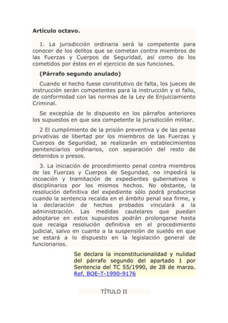 Artículo octavo.

   1. La jurisdicción ordinaria será la competente para
conocer de los delitos que se cometan contra miembros de
las Fuerzas y Cuerpos de Seguridad, así como de los
cometidos por éstos en el ejercicio de sus funciones.
  (Párrafo segundo anulado)
   Cuando el hecho fuese constitutivo de falta, los jueces de
instrucción serán competentes para la instrucción y el fallo,
de conformidad con las normas de la Ley de Enjuiciamiento
Criminal.
   Se exceptúa de lo dispuesto en los párrafos anteriores
los supuestos en que sea competente la jurisdicción militar.
   2 El cumplimiento de la prisión preventiva y de las penas
privativas de libertad por los miembros de las Fuerzas y
Cuerpos de Seguridad, se realizarán en establecimientos
penitenciarios ordinarios, con separación del resto de
detenidos o presos.
   3. La iniciación de procedimiento penal contra miembros
de las Fuerzas y Cuerpos de Seguridad, no impedirá la
incoación y tramitación de expedientes gubernativos o
disciplinarios por los mismos hechos. No obstante, la
resolución definitiva del expediente sólo podrá producirse
cuando la sentencia recaída en el ámbito penal sea firme, y
la declaración de hechos probados vinculará a la
administración. Las medidas cautelares que puedan
adoptarse en estos supuestos podrán prolongarse hasta
que recaiga resolución definitiva en el procedimiento
judicial, salvo en cuanto a la suspensión de sueldo en que
se estará a lo dispuesto en la legislación general de
funcionarios.
               Se declara la inconstitucionalidad y nulidad
               del párrafo segundo del apartado 1 por
               Sentencia del TC 55/1990, de 28 de marzo.
               Ref. BOE-T-1990-9176


                         TÍTULO II
 