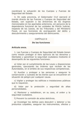 coordinará la actuación de los Cuerpos y Fuerzas de
Seguridad del Estado.
   3. En cada provincia, el Gobernador Civil ejercerá el
mando directo de las Fuerzas y Cuerpos de Seguridad del
Estado, con sujeción a las directrices de los órganos
mencionados en los apartados anteriores, sin perjuicio de la
dependencia funcional de las unidades de Policía Judicial,
respecto de los Jueces, de los Tribunales y del Ministerio
Fiscal, en sus funciones de averiguación del delito y
descubrimiento y aseguramiento del delincuente.

                         CAPÍTULO II
                     De las funciones

Artículo once.

   1. Las Fuerzas y Cuerpos de Seguridad del Estado tienen
como misión proteger el libre ejercicio de los derechos y
libertades y garantizar la seguridad ciudadana mediante el
desempeño de las siguientes funciones:

  a) Velar por el cumplimiento de las Leyes y disposiciones
generales, ejecutando las órdenes que reciban de las
Autoridades, en el ámbito de sus respectivas competencias.
   b) Auxiliar y proteger a las personas y asegurar la
conservación y custodia de los bienes que se encuentren en
situación de peligro por cualquier causa.
  c) Vigilar y proteger los edificios e instalaciones públicos
que lo requieran.
  d) Velar por      la   protección   y   seguridad   de   altas
personalidades.
  e) Mantener y restablecer, en su caso, el orden y la
seguridad ciudadana.
  f) Prevenir la comisión de actos delictivos.
  g) Investigar los delitos para descubrir y detener a los
presuntos culpables, asegurar los instrumentos, efectos y
 
