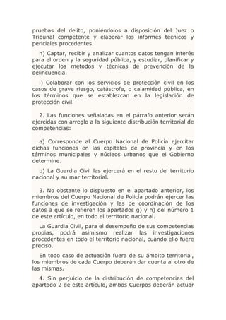 pruebas del delito, poniéndolos a disposición del Juez o
Tribunal competente y elaborar los informes técnicos y
periciales procedentes.
   h) Captar, recibir y analizar cuantos datos tengan interés
para el orden y la seguridad pública, y estudiar, planificar y
ejecutar los métodos y técnicas de prevención de la
delincuencia.
   i) Colaborar con los servicios de protección civil en los
casos de grave riesgo, catástrofe, o calamidad pública, en
los términos que se establezcan en la legislación de
protección civil.

   2. Las funciones señaladas en el párrafo anterior serán
ejercidas con arreglo a la siguiente distribución territorial de
competencias:

   a) Corresponde al Cuerpo Nacional de Policía ejercitar
dichas funciones en las capitales de provincia y en los
términos municipales y núcleos urbanos que el Gobierno
determine.
  b) La Guardia Civil las ejercerá en el resto del territorio
nacional y su mar territorial.

  3. No obstante lo dispuesto en el apartado anterior, los
miembros del Cuerpo Nacional de Policía podrán ejercer las
funciones de investigación y las de coordinación de los
datos a que se refieren los apartados g) y h) del número 1
de este artículo, en todo el territorio nacional.
  La Guardia Civil, para el desempeño de sus competencias
propias, podrá asimismo realizar las investigaciones
procedentes en todo el territorio nacional, cuando ello fuere
preciso.
   En todo caso de actuación fuera de su ámbito territorial,
los miembros de cada Cuerpo deberán dar cuenta al otro de
las mismas.
  4. Sin perjuicio de la distribución de competencias del
apartado 2 de este artículo, ambos Cuerpos deberán actuar
 