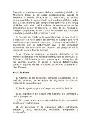 fuera de su ámbito competencial por mandato judicial o del
Ministerio Fiscal o, en casos excepcionales, cuando lo
requiera la debida eficacia en su actuación; en ambos
supuestos deberán comunicarlo de inmediato al Gobernador
civil y a los mandos con competencia territorial o material;
el Gobernador civil podrá ordenar la continuación de las
actuaciones o, por el contrario, el pase de las mismas al
Cuerpo competente, salvo cuando estuvieren actuando por
mandato judicial o del Ministerio Fiscal.
   5. En caso de conflicto de competencias, ya sea positivo
o negativo, se hará cargo del servicio el Cuerpo que haya
realizado las primeras actuaciones, hasta que se resuelva lo
procedente por el Gobernador civil o las instancias
superiores del Ministerio del Interior, sin perjuicio de lo
dispuesto para la Policía Judicial.
   6. Al objeto de conseguir la óptima utilización de los
medios disponibles y la racional distribución de efectivos, el
Ministerio del Interior podrá ordenar que cualesquiera de
los Cuerpos asuma, en zonas o núcleos determinados,
todas o algunas de las funciones exclusivas asignadas al
otro Cuerpo.

Artículo doce.

   1. Además de las funciones comunes establecidas en el
artículo anterior, se establece la siguiente distribución
material de competencias:

  A) Serán ejercidas por el Cuerpo Nacional de Policía:

  a) La expedición del documento nacional de identidad y
de los pasaportes.
  b) El control de entrada y salida del territorio nacional de
españoles y extranjeros.
   c) Las previstas en la legislación sobre extranjería,
refugio y asilo, extradición, expulsión, emigración e
inmigración.
 