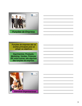 Funções da Empresa.




 Funções da empresa são as
  tarefas principais para se
     atingir os objetivos.

  Suprimentos, Produção,
Marketing, Vendas, Finanças,
RH, entre outras, são algumas
  das funções da empresa.




    Estrutura Organizacional.




                                3
 