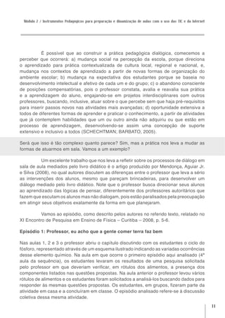 Módulo 2 / Instrumentos Pedagógicos para preparação e dinamização de aulas com o uso das TIC e da Internet




          É possível que ao construir a prática pedagógica dialógica, comecemos a
perceber que ocorrerá: a) mudança social na percepção da escola, porque direciona
o aprendizado para prática contextualizada de cultura local, regional e nacional, e,
mudança nos contextos de aprendizado a partir de novas formas de organização do
ambiente escolar; b) mudança na expectativa dos estudantes porque se baseia no
desenvolvimento intelectual e afetivo de cada um e do grupo; c) o abandono consciente
de posições compensatórias, pois o professor constata, avalia e reavalia sua prática
e a aprendizagem do aluno, engajando-se em projetos interdisciplinares com outros
professores, buscando, inclusive, atuar sobre o que percebe sem que haja pré-requisitos
para inserir passos novos nas atividades mais avançadas; d) oportunidade extensiva a
todos de diferentes formas de aprender e praticar o conhecimento, a partir de atividades
que já contemplem habilidades que um ou outro ainda não adquiriu ou que estão em
processo de aprendizagem, desenvolvendo-se assim uma concepção de suporte
extensivo e inclusivo a todos (SCHECHTMAN; BARBATO, 2005).

Será que isso é tão complexo quanto parece? Sim, mas a prática nos leva a mudar as
formas de atuarmos em sala. Vamos a um exemplo?

           Um excelente trabalho que nos leva a refletir sobre os processos de diálogo em
sala de aula mediados pelo livro didático é o artigo produzido por Mendonça, Aguiar Jr.
e Silva (2008), no qual autores discutem as diferenças entre o professor que leva a sério
as intervenções dos alunos, mesmo que pareçam brincadeiras, para desenvolver um
diálogo mediado pelo livro didático. Note que o professor busca direcionar seus alunos
ao aprendizado das lógicas de pensar, diferentemente dos professores autoritários que
fazem que escutam os alunos mas não dialogam, pois estão paralisados pela preocupação
em atingir seus objetivos exatamente da forma em que planejaram.

          Vamos ao episódio, como descrito pelos autores no referido texto, relatado no
XI Encontro de Pesquisa em Ensino de Física – Curitiba – 2008, p. 5-6.

Episódio 1: Professor, eu acho que a gente comer terra faz bem

Nas aulas 1, 2 e 3 o professor abriu o capítulo discutindo com os estudantes o ciclo do
fósforo, representado através de um esquema ilustrado indicando as variadas ocorrências
desse elemento químico. Na aula em que ocorre o primeiro episódio aqui analisado (4ª
aula da sequência), os estudantes levaram os resultados de uma pesquisa solicitada
pelo professor em que deveriam verificar, em rótulos dos alimentos, a presença dos
componentes listados nas questões propostas. Na aula anterior o professor levou vários
rótulos de alimentos e os estudantes foram solicitados a analisá-los buscando dados para
responder às mesmas questões propostas. Os estudantes, em grupos, fizeram parte da
atividade em casa e a concluíram em classe. O episódio analisado refere-se à discussão
coletiva dessa mesma atividade.
                                                                                                              11
 