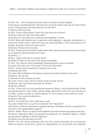 Módulo 2 / Instrumentos Pedagógicos para preparação e dinamização de aulas com o uso das TIC e da Internet




20.Prof.: Ah ... Se eu raspasse esse pé aqui e comesse esse pé raspado...
((Uma aluna, simultaneamente, fala que ferro do pé da cadeira não saiu do solo)) Como
é que é? Esse pé aqui da mesa não saiu do solo não?
21.Alunos: Acho que não.
22.Prof.: O que vocês acham? Esse ferro aqui não saiu da terra?
23.Alunos: Saiu sim! Saiu de onde então?
24.Gustavo: É uma coisa que a gente já está adaptado a comer.
25.Prof.:Você está falando que o organismo está adaptado a algumas substâncias e a
outras não. Então o ferro, esse ferro de pé de mesa não?Mas e o ferro que estava lá na
torrada, desculpa, onde você achou ferro?
26.Alunos: Pipoca de microondas.
27.Prof.: Pipoca de microondas? Feijão preto? Mas será que este ferro que está no feijão
ou na pipoca é diferente desse ferro aqui?
28.Alunos: (...)
29.Prof.: Quem acha que é o mesmo ferro?
30.Rafael: É! Mas eu acho que é em menor quantidade.
31.Prof.: Ok, está em menor quantidade. Muita pergunta e pouca resposta.
32.Luana: De onde vem o ferro daqui? O ferro dos alimentos.
33.Prof.: Vamos tentar responder a pergunta da Luana.
34.Samuel: Do milho.
35.Luana: Não tô falando só da pipoca, porque tem outros alimentos com ferro.
36.Alunos: Ué, do solo.
37.Samuel: O milho nasceu da terra...
38.Luana: Como é que o ferro ia nascer assim do chão, sei lá?
39.Samuel: Vem do animal morto que cai na terra.
40.Alunos: ((Risos))
41.Prof.: O ferro tem um ciclo semelhante aquele do fósforo. Você está lembrada? Então
ele está presente no solo, então a planta acaba absorvendo esse ferro que vai parar lá
no milho, e então a Luana vai comera pipoca. Aí o ferro passa a fazer parte da Luana.
42.Alunos: Aí a Luana vira defunto e...
43.Alunos: ((Risos))
44.Prof.: É um jeito de o ferro voltar para o solo.
45.Luana: Então ferro é o que? É um pozinho? Um “liquidinho”?
((Os alunos continuam discutindo a questão até que o professor termina a sequência no
turno 96, como apresentado a seguir))
93.Prof.: Gente, olha só, eu estou muito satisfeito com esta conversa que agente teve aqui.
94.Alunos: ((discutem sobre uma questão levantada por um estudante deque a origem
dos alimentos orgânicos é do lixo orgânico))
95.Valéria: Isso que ele falou ta certo?
96.Prof.: Ah, não vamos preocupar com isso não, vamos preocupar em ter perguntas
sobre as coisas e aos poucos a gente vai respondendo. Eu sei que tem mais pergunta

                                                                                                               13
 
