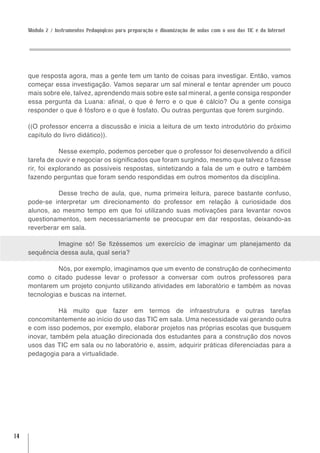 Módulo 2 / Instrumentos Pedagógicos para preparação e dinamização de aulas com o uso das TIC e da Internet




     que resposta agora, mas a gente tem um tanto de coisas para investigar. Então, vamos
     começar essa investigação. Vamos separar um sal mineral e tentar aprender um pouco
     mais sobre ele, talvez, aprendendo mais sobre este sal mineral, a gente consiga responder
     essa pergunta da Luana: afinal, o que é ferro e o que é cálcio? Ou a gente consiga
     responder o que é fósforo e o que é fosfato. Ou outras perguntas que forem surgindo.

     ((O professor encerra a discussão e inicia a leitura de um texto introdutório do próximo
     capítulo do livro didático)).

                 Nesse exemplo, podemos perceber que o professor foi desenvolvendo a difícil
     tarefa de ouvir e negociar os significados que foram surgindo, mesmo que talvez o fizesse
     rir, foi explorando as possíveis respostas, sintetizando a fala de um e outro e também
     fazendo perguntas que foram sendo respondidas em outros momentos da disciplina.

               Desse trecho de aula, que, numa primeira leitura, parece bastante confuso,
     pode-se interpretar um direcionamento do professor em relação à curiosidade dos
     alunos, ao mesmo tempo em que foi utilizando suas motivações para levantar novos
     questionamentos, sem necessariamente se preocupar em dar respostas, deixando-as
     reverberar em sala.

              Imagine só! Se fizéssemos um exercício de imaginar um planejamento da
     sequência dessa aula, qual seria?

               Nós, por exemplo, imaginamos que um evento de construção de conhecimento
     como o citado pudesse levar o professor a conversar com outros professores para
     montarem um projeto conjunto utilizando atividades em laboratório e também as novas
     tecnologias e buscas na internet.

               Há muito que fazer em termos de infraestrutura e outras tarefas
     concomitantemente ao início do uso das TIC em sala. Uma necessidade vai gerando outra
     e com isso podemos, por exemplo, elaborar projetos nas próprias escolas que busquem
     inovar, também pela atuação direcionada dos estudantes para a construção dos novos
     usos das TIC em sala ou no laboratório e, assim, adquirir práticas diferenciadas para a
     pedagogia para a virtualidade.




14
 