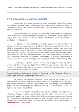 Módulo 2 / Instrumentos Pedagógicos para preparação e dinamização de aulas com o uso das TIC e da Internet




2 A formação do professor do século XXI
           Atualmente, defende-se como central para a eficiência e eficácia do processo
de ensino-aprendizagem um trabalho pedagógico que busque integrar as áreas de
conhecimento, levando em conta o (multi)pluralismo, no que é denominado o trabalho na
transdisciplinaridade.

          Nessa perspectiva, por exemplo, os professores de um mesmo grupo propõem
temas e atuações a serem estudados e discutidos que entrelaçam o que é proposto em
Língua Portuguesa com os discursos e conhecimentos históricos, artísticos, filosóficos,
ecológicos, sociológicos etc.

           Ao discutirmos sustentabilidade, por exemplo, podemos buscar entender como
o tema se insere na história, os tipos de gêneros do discurso que estão presentes na
mídia, a localização de áreas degradadas em nossa cidade, região e país, como isso
interfere na vida humana e no planeta e que tipo de atuações podemos desenvolver
para alterar essa situação, buscando desdobrar o conceito em debates plurivocalizados,
construindo uma nova ética, novas estéticas e crítica para formar pessoas “capazes de
lidar com textos e discursos naturalizados, neutralizados, de maneira a perceber seus
valores, suas intenções, suas estratégias, seus efeitos de sentido” (ROJO, 2009, p. 112).

         Assista quando puder palestra cedida para o Segundo Ciclo do Fórum
Universo do Conhecimento por Edgar Morin (2011) em que discute a necessidade de
reunirmos as áreas do saber para que possamos compreender a complexidade do mundo
contemporâneo, por meio do link a seguir.

Palestra de Edgar Morin com o título de A Educação na Era Planetária. Clique em:
<https://www.youtube.com/watch?v=kzHijd3cjCg>

           O trabalho na transdisciplinaridade, então, implica na mudança de um
paradigma da simplificação que domina o ensino que tanto criticamos por ter reduzido o
pensamento complexo e mutilado o conhecimento para um paradigma que nos permita
diferenciar e ao mesmo tempo relacionar (MORIN, 2011) as informações, a teoria com
a prática e a atuação no cotidiano.

           Essa nova perspectiva a ser construída, nos leva a buscar entrelaçar, reunir,
relacionar, dialogar, perpassar as diversas áreas do saber e para tanto, as novas
tecnologias podem se tornar instrumentos fundamentais para provocarmos eventos
de transdisciplinaridade em nossas salas de aula, escolas ao longo do processo de
escolarização e passarmos a falar de uma prática pedagógica para as virtualidades do
ciberespaço e da cibercultura.


                                                                                                              15
 