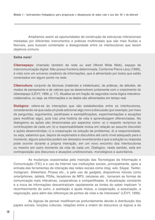 Módulo 2 / Instrumentos Pedagógicos para preparação e dinamização de aulas com o uso das TIC e da Internet




                Ampliamos assim as oportunidades de construção de estruturas interacionais
     mediadas por diferentes instrumentos e práticas multimodais que são mais fluidas e
     flexíveis, pois buscam contemplar a dialogicidade entre os interlocutores que tecem
     objetivos comuns.

     Saiba mais!

     Ciberespaço: chamado também de rede ou web (World Wide Web), espaço de
     intercomunicação digital. Não possui fronteira determinada. Conforme Pierre Lévy (1999),
     é visto com um universo oceânico de informações, que é alimentado por todos que estão
     conectados em algum ponto na rede.

     Cibercultura: conjunto de técnicas (materiais e intelectuais), de práticas, de atitudes, de
     modos de pensamento e de valores que se desenvolvem juntamente com o crescimento do
     ciberespaço (LÉVY, 1999, p. 17). Atualiza-se em fração de segundos numa lógica interativo-
     colaborativa, ou seja, as informações e os dados são alimentados em tempo real.

     Dialógico: refere-se às interações que são estabelecidas entre os interlocutores,
     considerando-se que cada um pode adicionar algo novo à discussão (por exemplo, por meio
     de perguntas, argumentos, paráfrases e exemplificações, experimentações e atuações
     para modificar algo), pois traz uma história de vida e aprendizagem diferenciadas. No
     dialogismo as ações são direcionadas por aspectos como: a) o respeito recíproco às
     contribuições de cada um; b) a responsabilidade mútua em relação ao assunto discutido
     e ações desenvolvidas; c) a cooperação na solução de problemas; d) a responsividade,
     ou seja, sabemos que, depois de explorados e discutidos até certo nível adequado para o
     momento, alguns assuntos podem ser deixados reverberando e que a solução ou resposta
     pode ocorrer durante a própria interação, em um novo encontro dos interlocutores
     ou mesmo em outro momento da vida de cada um. Dialógico, neste sentido, está em
     contraposição aos discursos e atuações unidirecionais, monológicos e autoritários.

               As mudanças ocasionadas pela inserção das Tecnologias da Informação e
     Comunicação (TIC) e o uso da Internet nas instituições sociais, principalmente, após a
     entrada das ferramentas de interação das redes sociais como blog, wiki, Skype, Twitter,
     Instagram, Slideshare, Picasa etc., e pelo uso de gadgets, dispositivos móveis como
     smartphones, tablets, PDAs, tocadores de MP3, celulares etc., tornaram as formas de
     comunicação mais interativas, cooperativas e compartilhadas. A atualização constante
     e a troca de informações descentralizam rapidamente as fontes do saber implicam “o
     reconhecimento do outro, a aceitação e ajuda mútua, a cooperação, a associação, a
     negociação, para além das diferenças de pontos de vista e de interesses” (LÉVY, 1999).

              As lógicas de pensar modificam-se profundamente devido à distribuição dos
     papéis sociais, funções culturais, relações entre a ordem do discursivo (a lógica) e do

16
 