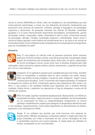 Módulo 2 / Instrumentos Pedagógicos para preparação e dinamização de aulas com o uso das TIC e da Internet




visível (a forma) (SANTAELLA, 2010), além da inteligência e da sensibilidade que são
continuamente estimuladas, a nosso ver, por diferentes ferramentas mediacionais que
promovem usos diversos do raciocínio, memória, atenção e linguagens; de estratégias
cognitivas e discursivas. As gerações nascidas nas últimas 30 décadas, chamadas
gerações Y e Z usam intensivamente dispositivos tecnológicos, principalmente, games
(brinquedo, celular, computador, tablet, conectados à rede ou não), construindo sensos
de percepção, atenção, intuição, localização espacial e simbolização. Assim como o
raciocínio lógico apurado numa história de conhecimento de si, do outro e do mundo de
forma diferenciada. Como trabalhar essas competências em uma perspectiva ontogenética
para as virtualidades da rede?

Glossário

         Blog: É uma página na internet onde as pessoas escrevem sobre diversos
         assuntos, de forma simples e direta, cuja estrutura permite a atualização rápida
         a partir de acréscimos dos chamados posts. Estes são, em geral, organizados
         de forma cronológica inversa, tendo como foco a temática proposta pelo blog
(educação, moda, economia, esporte, beleza, política, pessoal etc.), podendo ser escritos
por uma ou mais pessoas.

          Instagram: É um aplicativo gratuito para smartphones para tirar fotos, escolher
          filtros e compartilhar o resultado para os seus contatos nas redes sociais.
          Além dos efeitos de foto analógica, é possível, pelo instagram, “seguir” outros
          usuários para visualizar, “curtir” e comentar nas imagens postadas. O instagram
foi lançado em outubro de 2010, inicialmente apenas para dispositivos iOS, porém, em
2012, o uso passou a ser ampliado também para aparelhos com o sistema Android
instalado. Dessa forma, o aplicativo se popularizou e hoje já ultrapassa a marca de 50
milhões de usuários.

         PDA: Em inglês, significa “assistente digital pessoal”. Basicamente, um PDA é um
         computador de bolso, capaz de prover a “quase totalidade” de funcionalidades
         de um computador de mesa ou notebook/laptops. Antigamente, os termos
         palmtop e handheld eram usados para designar os dispositivos eletrônicos sem
e com teclados, respectivamente. Como estes dispositivos se diversificaram em estilos,
passaram a ser chamados de PDAs.

          Skype: É um software que permite que você converse com pessoas do
          mundo inteiro. Milhões de pessoas e empresas utilizam o skype para fazer de
          graça chamadas com vídeo e chamadas de voz, enviar mensagens de chat
          e compartilhar arquivos com outras pessoas. O skype pode ser utilizado no
          celular, computador ou em uma televisão.


                                                                                                              17
 