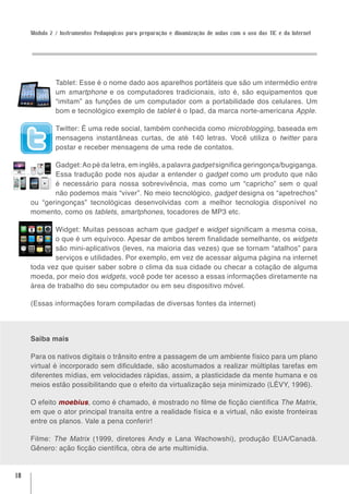 Módulo 2 / Instrumentos Pedagógicos para preparação e dinamização de aulas com o uso das TIC e da Internet




              Tablet: Esse é o nome dado aos aparelhos portáteis que são um intermédio entre
              um smartphone e os computadores tradicionais, isto é, são equipamentos que
              “imitam” as funções de um computador com a portabilidade dos celulares. Um
              bom e tecnológico exemplo de tablet é o Ipad, da marca norte-americana Apple.

              Twitter: É uma rede social, também conhecida como microblogging, baseada em
              mensagens instantâneas curtas, de até 140 letras. Você utiliza o twitter para
              postar e receber mensagens de uma rede de contatos.

            Gadget: Ao pé da letra, em inglês, a palavra gadget significa geringonça/bugiganga.
            Essa tradução pode nos ajudar a entender o gadget como um produto que não
            é necessário para nossa sobrevivência, mas como um “capricho” sem o qual
            não podemos mais “viver”. No meio tecnológico, gadget designa os “apetrechos”
     ou “geringonças” tecnológicas desenvolvidas com a melhor tecnologia disponível no
     momento, como os tablets, smartphones, tocadores de MP3 etc.

            Widget: Muitas pessoas acham que gadget e widget significam a mesma coisa,
            o que é um equívoco. Apesar de ambos terem finalidade semelhante, os widgets
            são mini-aplicativos (leves, na maioria das vezes) que se tornam “atalhos” para
            serviços e utilidades. Por exemplo, em vez de acessar alguma página na internet
     toda vez que quiser saber sobre o clima da sua cidade ou checar a cotação de alguma
     moeda, por meio dos widgets, você pode ter acesso a essas informações diretamente na
     área de trabalho do seu computador ou em seu dispositivo móvel.

     (Essas informações foram compiladas de diversas fontes da internet)




     Saiba mais

     Para os nativos digitais o trânsito entre a passagem de um ambiente físico para um plano
     virtual é incorporado sem dificuldade, são acostumados a realizar múltiplas tarefas em
     diferentes mídias, em velocidades rápidas, assim, a plasticidade da mente humana e os
     meios estão possibilitando que o efeito da virtualização seja minimizado (LÉVY, 1996).

     O efeito moebius, como é chamado, é mostrado no filme de ficção científica The Matrix,
     em que o ator principal transita entre a realidade física e a virtual, não existe fronteiras
     entre os planos. Vale a pena conferir!

     Filme: The Matrix (1999, diretores Andy e Lana Wachowshi), produção EUA/Canadá.
     Gênero: ação ficção científica, obra de arte multimídia.


18
 