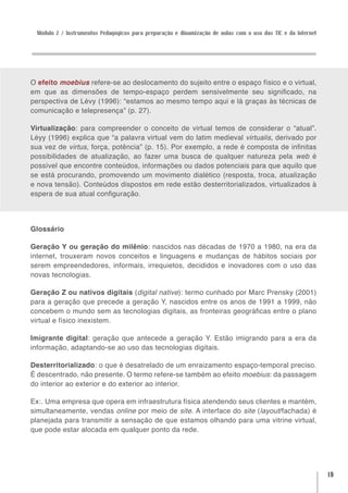 Módulo 2 / Instrumentos Pedagógicos para preparação e dinamização de aulas com o uso das TIC e da Internet




O efeito moebius refere-se ao deslocamento do sujeito entre o espaço físico e o virtual,
em que as dimensões de tempo-espaço perdem sensivelmente seu significado, na
perspectiva de Lévy (1996): “estamos ao mesmo tempo aqui e lá graças às técnicas de
comunicação e telepresença” (p. 27).

Virtualização: para compreender o conceito de virtual temos de considerar o “atual”.
Léyy (1996) explica que “a palavra virtual vem do latim medieval virtualis, derivado por
sua vez de virtus, força, potência” (p. 15). Por exemplo, a rede é composta de infinitas
possibilidades de atualização, ao fazer uma busca de qualquer natureza pela web é
possível que encontre conteúdos, informações ou dados potenciais para que aquilo que
se está procurando, promovendo um movimento dialético (resposta, troca, atualização
e nova tensão). Conteúdos dispostos em rede estão desterritorializados, virtualizados à
espera de sua atual configuração.




Glossário

Geração Y ou geração do milênio: nascidos nas décadas de 1970 a 1980, na era da
internet, trouxeram novos conceitos e linguagens e mudanças de hábitos sociais por
serem empreendedores, informais, irrequietos, decididos e inovadores com o uso das
novas tecnologias.

Geração Z ou nativos digitais (digital native): termo cunhado por Marc Prensky (2001)
para a geração que precede a geração Y, nascidos entre os anos de 1991 a 1999, não
concebem o mundo sem as tecnologias digitais, as fronteiras geográficas entre o plano
virtual e físico inexistem.

Imigrante digital: geração que antecede a geração Y. Estão imigrando para a era da
informação, adaptando-se ao uso das tecnologias digitais.

Desterritorializado: o que é desatrelado de um enraizamento espaço-temporal preciso.
É descentrado, não presente. O termo refere-se também ao efeito moebius: da passagem
do interior ao exterior e do exterior ao interior.

Ex:. Uma empresa que opera em infraestrutura física atendendo seus clientes e mantém,
simultaneamente, vendas online por meio de site. A interface do site (layout/fachada) é
planejada para transmitir a sensação de que estamos olhando para uma vitrine virtual,
que pode estar alocada em qualquer ponto da rede.




                                                                                                              19
 