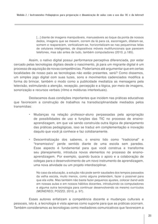 Módulo 2 / Instrumentos Pedagógicos para preparação e dinamização de aulas com o uso das TIC e da Internet




                 [...] diante de imagens manipuláveis, manuseáveis ao toque da ponta de nossos
                 dedos, imagens que se mexem, correm da lá para cá, escorregam, dilatam-se,
                 somem e reaparecem, verticalizam-se, horizontalizam-se nas pequeninas telas
                 de celulares inteligentes, de dispositivos móveis multifuncionais que parecem
                 telefones, mas são antes de tudo, também computadores (2010, p.185).

           Assim, o nativo digital possui performance perceptiva diferenciada, por estar
cercado pelas tecnologias digitais desde o nascimento, já para um migrante digital é um
processo de aquisição de novas competências. Poderíamos até argumentar que em certas
localidades de nosso país as tecnologias não estão presentes, será? Como dissemos,
um simples jogo digital com suas luzes, sons e movimentos cadenciados modifica a
forma do brincar, também o modo como a publicidade mediatiza as mensagens pela
televisão, estimulando a atenção, recepção, percepção e a lógica, por meio de imagens,
sonorização e recursos verbais (ritmo e molduras intertextuais).

          Destacamos duas condições importantes que incidem nas práticas educativas
que favorecem a construção de trabalhos na transdisciplinaridade mediados pelos
transmídias:

           •	 Mudanças na relação professor-aluno perpassadas pela apropriação
              de possibilidades de uso e funções das TIC no processo de ensino-
              aprendizagem, em que vai sendo construída outra lógica de planejamento
              das práticas pedagógicas, isso se traduz em complementação e inovação
              daquilo que você já conhece e faz cotidianamente.

           •	 Descentralização dos saberes, o ensino tido como “tradicional” e
              “transmissivo” perde sentido diante de uma escola sem paredes.
              Esse aspecto é fundamental para que você construa e transforme
              seu planejamento, introduza novos elementos no processo de ensino-
              aprendizagem. Por exemplo, quando busca o apoio e a colaboração de
              colegas para o desenvolvimento de um novo instrumento de aprendizagem,
              uma nova atividade ou um projeto interdisciplinar.

                 No caso da educação, a solução não pode sentir saudades dos tempos passados
                 da velha escola, muito menos, como alguns pretendem, fazer o possível para
                 que ela volte. Mas também não basta fazer pequenos ajustes, colocar band-aids
                 em nossas aulas e em nossos hábitos docentes, introduzindo os computadores
                 e alguma outra tecnologia para continuar desenvolvendo os mesmo currículos
                 (MONEREO; POZZO, 2010, p. 97).

          Esses autores enfatizam a competência docente e mudanças culturais e
pessoais, isto é, a tecnologia é vista apenas como suporte para que as práticas ocorram.
Também consideramos as tecnologias como mediadores comunicativos que favorecem a

                                                                                                              21
 