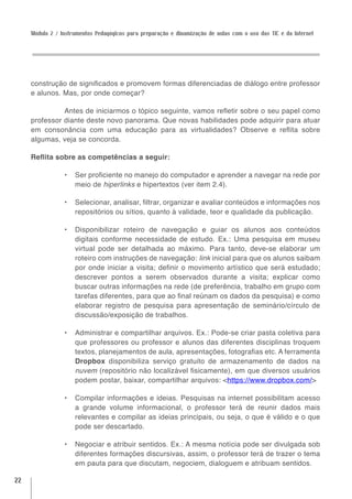 Módulo 2 / Instrumentos Pedagógicos para preparação e dinamização de aulas com o uso das TIC e da Internet




     construção de significados e promovem formas diferenciadas de diálogo entre professor
     e alunos. Mas, por onde começar?

               Antes de iniciarmos o tópico seguinte, vamos refletir sobre o seu papel como
     professor diante deste novo panorama. Que novas habilidades pode adquirir para atuar
     em consonância com uma educação para as virtualidades? Observe e reflita sobre
     algumas, veja se concorda.

     Reflita sobre as competências a seguir:

                 •	 Ser proficiente no manejo do computador e aprender a navegar na rede por
                    meio de hiperlinks e hipertextos (ver item 2.4).

                 •	 Selecionar, analisar, filtrar, organizar e avaliar conteúdos e informações nos
                    repositórios ou sítios, quanto à validade, teor e qualidade da publicação.

                 •	 Disponibilizar roteiro de navegação e guiar os alunos aos conteúdos
                    digitais conforme necessidade de estudo. Ex.: Uma pesquisa em museu
                    virtual pode ser detalhada ao máximo. Para tanto, deve-se elaborar um
                    roteiro com instruções de navegação: link inicial para que os alunos saibam
                    por onde iniciar a visita; definir o movimento artístico que será estudado;
                    descrever pontos a serem observados durante a visita; explicar como
                    buscar outras informações na rede (de preferência, trabalho em grupo com
                    tarefas diferentes, para que ao final reúnam os dados da pesquisa) e como
                    elaborar registro de pesquisa para apresentação de seminário/círculo de
                    discussão/exposição de trabalhos.

                 •	 Administrar e compartilhar arquivos. Ex.: Pode-se criar pasta coletiva para
                    que professores ou professor e alunos das diferentes disciplinas troquem
                    textos, planejamentos de aula, apresentações, fotografias etc. A ferramenta
                    Dropbox disponibiliza serviço gratuito de armazenamento de dados na
                    nuvem (repositório não localizável fisicamente), em que diversos usuários
                    podem postar, baixar, compartilhar arquivos: <https://www.dropbox.com/>

                 •	 Compilar informações e ideias. Pesquisas na internet possibilitam acesso
                    a grande volume informacional, o professor terá de reunir dados mais
                    relevantes e compilar as ideias principais, ou seja, o que é válido e o que
                    pode ser descartado.

                 •	 Negociar e atribuir sentidos. Ex.: A mesma notícia pode ser divulgada sob
                    diferentes formações discursivas, assim, o professor terá de trazer o tema
                    em pauta para que discutam, negociem, dialoguem e atribuam sentidos.

22
 