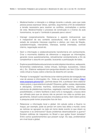 Módulo 2 / Instrumentos Pedagógicos para preparação e dinamização de aulas com o uso das TIC e da Internet




          •	 Moderar/mediar a interação e o diálogo durante o estudo, para que cada
             pessoa possa expressar ideias, opiniões, argumentos a fim de estabelecer
             a tensão necessária para resolver os conflitos, contradições e pontos
             de vista. Moderar/mediar o processo de construção é o inverso da aula
             transmissiva, na qual o “conteúdo é passado para o aluno”.

          •	 Interagir cooperativamente. Destaca-se o aspecto motivacional, que
             é inseparável de seu contexto sociocultural, nele o aluno mantém
             estado de constante interesse cognitivo e afetivo, por meio de filiação,
             autodeterminação, intercâmbio, interesse, tarefas orientadas, controle
             interno, negociação social etc.

          •	 Gerir a informação e colaborativamente transformá-la em conhecimento.
             Criar o movimento dialético de diferenciar e reagrupar as informações,
             gerando novos questionamentos, retroalimentar constantemente a fim de
             complexificar o assunto em questão, buscando a participação de todos.

          •	 Explorar possibilidades educacionais na rede (objetos interativos, webquests,
             ferramentas colaborativas, visitas virtuais, toolmaps, buscadores, vídeos
             etc.). Ex:. Elaborar webquest com perguntas-desafio (ver item 2.2)e indicar
             visita virtual a museu sobre a técnica de desenho em carvão.

          •	 Planejar “a navegação” nas infovias (criar roteiros prévios de navegação nas
             vias de acesso à informação). Ex:. Visita ao Oceanário de Lisboa <http://
             www.oceanario.pt/cms/13/>, partindo desse link, o professor deve elaborar
             roteiro prévio, o que estará em estudo? Oceanos, golfos, costas, depressões
             e elevações, correntes marítima, biodiversidade marinha, salinidade,
             estruturas de plataformas marinhas, vegetação marinha? Existem infinitas
             possibilidades, o roteiro facilitará e dará rumo à navegação, a busca deve
             ser refinada para que os alunos não se percam nos sites ou portais que,
             geralmente, indicam outros estudos vinculados ao tema. Sem roteiro prévio
             a pesquisa pode tomar proporções fora de foco.

          •	 Relacionar a informação local e global. Um estudo sobre a Guerra no
             Iraque, por exemplo, pode se pensar em como isso afeta o mundo; como
             as notícias se agrupam na rede em torno deste evento (o que dizem os
             iraquianos e os americanos? Quais problemas desencadearam a guerra?
             Existem colônias de iraquianos no Brasil e que ações foram tomadas?
             Entre outros questionamentos que possam surgir. Ou seja, problematizar
             em nível local e global.



                                                                                                             23
 