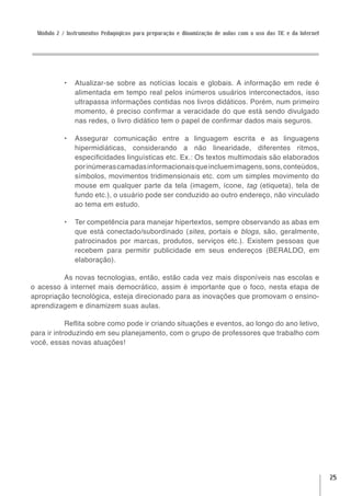 Módulo 2 / Instrumentos Pedagógicos para preparação e dinamização de aulas com o uso das TIC e da Internet




            •	 Atualizar-se sobre as notícias locais e globais. A informação em rede é
               alimentada em tempo real pelos inúmeros usuários interconectados, isso
               ultrapassa informações contidas nos livros didáticos. Porém, num primeiro
               momento, é preciso confirmar a veracidade do que está sendo divulgado
               nas redes, o livro didático tem o papel de confirmar dados mais seguros.

            •	 Assegurar comunicação entre a linguagem escrita e as linguagens
               hipermidiáticas, considerando a não linearidade, diferentes ritmos,
               especificidades linguísticas etc. Ex.: Os textos multimodais são elaborados
               por inúmeras camadas informacionais que incluem imagens, sons, conteúdos,
               símbolos, movimentos tridimensionais etc. com um simples movimento do
               mouse em qualquer parte da tela (imagem, ícone, tag (etiqueta), tela de
               fundo etc.), o usuário pode ser conduzido ao outro endereço, não vinculado
               ao tema em estudo.

            •	 Ter competência para manejar hipertextos, sempre observando as abas em
               que está conectado/subordinado (sites, portais e blogs, são, geralmente,
               patrocinados por marcas, produtos, serviços etc.). Existem pessoas que
               recebem para permitir publicidade em seus endereços (BERALDO, em
               elaboração).

          As novas tecnologias, então, estão cada vez mais disponíveis nas escolas e
o acesso à internet mais democrático, assim é importante que o foco, nesta etapa de
apropriação tecnológica, esteja direcionado para as inovações que promovam o ensino-
aprendizagem e dinamizem suas aulas.

            Reflita sobre como pode ir criando situações e eventos, ao longo do ano letivo,
para ir introduzindo em seu planejamento, com o grupo de professores que trabalho com
você, essas novas atuações!




                                                                                                               25
 