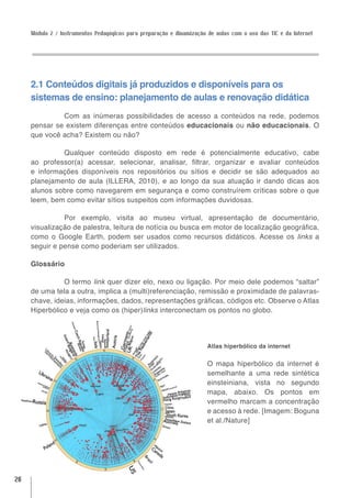 Módulo 2 / Instrumentos Pedagógicos para preparação e dinamização de aulas com o uso das TIC e da Internet




     2.1 Conteúdos digitais já produzidos e disponíveis para os
     sistemas de ensino: planejamento de aulas e renovação didática
              Com as inúmeras possibilidades de acesso a conteúdos na rede, podemos
     pensar se existem diferenças entre conteúdos educacionais ou não educacionais. O
     que você acha? Existem ou não?

              Qualquer conteúdo disposto em rede é potencialmente educativo, cabe
     ao professor(a) acessar, selecionar, analisar, filtrar, organizar e avaliar conteúdos
     e informações disponíveis nos repositórios ou sítios e decidir se são adequados ao
     planejamento de aula (ILLERA, 2010), e ao longo da sua atuação ir dando dicas aos
     alunos sobre como navegarem em segurança e como construírem críticas sobre o que
     leem, bem como evitar sítios suspeitos com informações duvidosas.

               Por exemplo, visita ao museu virtual, apresentação de documentário,
     visualização de palestra, leitura de notícia ou busca em motor de localização geográfica,
     como o Google Earth, podem ser usados como recursos didáticos. Acesse os links a
     seguir e pense como poderiam ser utilizados.

     Glossário

               O termo link quer dizer elo, nexo ou ligação. Por meio dele podemos “saltar”
     de uma tela a outra, implica a (multi)referenciação, remissão e proximidade de palavras-
     chave, ideias, informações, dados, representações gráficas, códigos etc. Observe o Atlas
     Hiperbólico e veja como os (hiper)links interconectam os pontos no globo.




                                                                       Atlas hiperbólico da internet


                                                                       O mapa hiperbólico da internet é
                                                                       semelhante a uma rede sintética
                                                                       einsteiniana, vista no segundo
                                                                       mapa, abaixo. Os pontos em
                                                                       vermelho marcam a concentração
                                                                       e acesso à rede. [Imagem: Boguna
                                                                       et al./Nature]




26
 
