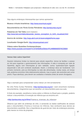 Módulo 2 / Instrumentos Pedagógicos para preparação e dinamização de aulas com o uso das TIC e da Internet




Veja alguns endereços interessantes que vamos apresentar:

Museus virtuais brasileiros: http://www.eravirtual.org/pt/

Documentários em Porta Curtas Petrobrás: http://portacurtas.org.br/

Palestras em Ted Talks (com tradutor):
http://www.ted.com/talks/alexander_tsiaras_conception_to_birth_visualized.html

Acervo de revistas: http://veja.abril.com.br/acervodigital/home.aspx

Localizador Google Earth: http://showmystreet.com/

Vídeos sobre Questões Contemporâneas:
https://www.youtube.com/watch?v=k7drtDdKxcE&list=PL34BB806DEFACDB9A




Vamos falar sobre hiperlink!

Quando indicamos fontes na internet para estudo específico, temos de facilitar o acesso
ao link para organizar o gerenciamento das informações. A rede é composta por rede de
hiperlinks, alguns com informações já sem validade, outros “quebrados”(sem ligação
sequencial) e até com conteúdo atualizado. Assim, o endereço deve ser localizável, num
primeiro momento, pois as informações na rede são alimentadas, muitas vezes, em tempo
real, podemos encontrar links relativamente estáveis, mas no geral, são excluídos sem aviso
prévio. Fique atento(a), pois devem ser avaliados e testados antes de serem divulgados.




Veja o exemplo para compreender como indicar um link corretamente:

No sítio Porta Curtas Petrobrás <http://portacurtas.org.br/> você encontrará inúmeros
documentários, imaginemos que vai escolher um documentário para sua aula.

A título de exemplo, escolheria o tema sobre a infância no Brasil para o projeto, poderia
indicar o documentário A invenção da infância que se encontra em:

<http://portacurtas.org.br/filme/?name=a_invencao_da_infancia>

Observe que além do endereço do sítio, é acrescido os dados codificados de acesso
para o documentário (?name=a invencao da infância). Isso conduzirá seus alunos ao
documentário escolhido. Daí a importância de guiá-los por meio de endereços precisos,
pelo menos no início da proposta.
                                                                                                               27
 