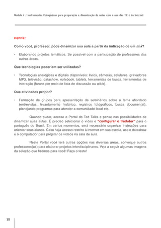 Módulo 2 / Instrumentos Pedagógicos para preparação e dinamização de aulas com o uso das TIC e da Internet




     Reflita!

     Como você, professor, pode dinamizar sua aula a partir da indicação de um link?

     •	 Elaborando projetos temáticos. Se possível com a participação de professores das
        outras áreas.

     Que tecnologias poderiam ser utilizadas?

     •	 Tecnologias analógicas e digitais disponíveis: livros, câmeras, celulares, gravadores
        MP3, televisão, datashow, notebook, tablets, ferramentas de busca, ferramentas de
        interação (fóruns por meio de lista de discussão ou wikis).

     Que atividades propor?

     •	 Formação de grupos para apresentação de seminários sobre o tema abordado
        (entrevistas, levantamento histórico, registros fotográficos, busca documental),
        planejando programas para atender a comunidade local etc.

                Quando puder, acesse o Portal do Ted Talks e pense nas possibilidades de
     dinamizar suas aulas. É preciso selecionar o vídeo e “configurar o tradutor” para o
     português do Brasil. Em certos momentos, será necessário organizar instruções para
     orientar seus alunos. Caso haja acesso restrito à internet em sua escola, use o datashow
     e o computador para projetar os vídeos na sala de aula.

               Neste Portal você terá outras opções nas diversas áreas, convoque outros
     professores(as) para elaborar projetos interdisciplinares. Veja a seguir algumas imagens
     da seleção que fizemos para você! Faça o teste!




28
 