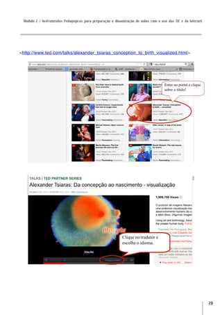 Módulo 2 / Instrumentos Pedagógicos para preparação e dinamização de aulas com o uso das TIC e da Internet




<http://www.ted.com/talks/alexander_tsiaras_conception_to_birth_visualized.html>




                                                                                    Entre no portal e clique
                                                                                    sobre o título!




                                                           Clique no tradutor e
                                                           escolha o idioma.




                                                                                                               29
 