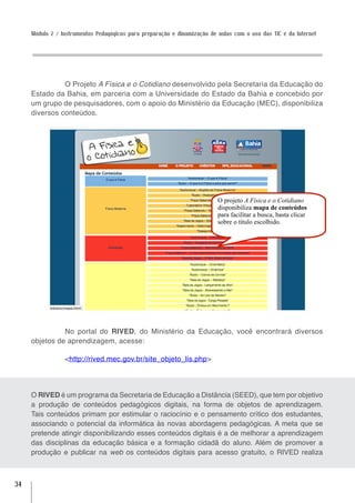 Módulo 2 / Instrumentos Pedagógicos para preparação e dinamização de aulas com o uso das TIC e da Internet




               O Projeto A Física e o Cotidiano desenvolvido pela Secretaria da Educação do
     Estado da Bahia, em parceria com a Universidade do Estado da Bahia e concebido por
     um grupo de pesquisadores, com o apoio do Ministério da Educação (MEC), disponibiliza
     diversos conteúdos.




                                                                          O projeto A Física e o Cotidiano
                                                                          disponibiliza mapa de conteúdos
                                                                          para facilitar a busca, basta clicar
                                                                          sobre o título escolhido.




               No portal do RIVED, do Ministério da Educação, você encontrará diversos
     objetos de aprendizagem, acesse:

                 <http://rived.mec.gov.br/site_objeto_lis.php>




     O RIVED é um programa da Secretaria de Educação a Distância (SEED), que tem por objetivo
     a produção de conteúdos pedagógicos digitais, na forma de objetos de aprendizagem.
     Tais conteúdos primam por estimular o raciocínio e o pensamento crítico dos estudantes,
     associando o potencial da informática às novas abordagens pedagógicas. A meta que se
     pretende atingir disponibilizando esses conteúdos digitais é a de melhorar a aprendizagem
     das disciplinas da educação básica e a formação cidadã do aluno. Além de promover a
     produção e publicar na web os conteúdos digitais para acesso gratuito, o RIVED realiza



34
 