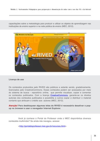 Módulo 2 / Instrumentos Pedagógicos para preparação e dinamização de aulas com o uso das TIC e da Internet




capacitações sobre a metodologia para produzir e utilizar os objetos de aprendizagem nas
instituições de ensino superior e na rede pública de ensino (MEC, 2012).




Licença de uso


Os conteúdos produzidos pelo RIVED são públicos e estarão sendo, gradativamente,
licenciados pelo CreativeCommons. Esses conteúdos podem ser acessados por meio
do sistema de busca - repositório online,  que permite visualizar, copiar e comentar
os conteúdos publicados. Com a licença CreativeCommons, garante-se os direitos
autorais dos conteúdos publicados e possibilita a outros copiar e distribuir o material
contanto que atribuam o crédito aos  autores (MEC, 2012).

Atenção! Para desbloquear algumas telas do RIVED é necessário desativar o pop-
up no browser e usar o navegador Internet Explorer.




         Você já conhece o Portal do Professor onde o MEC disponibiliza diversos
conteúdos multimídia? Se ainda não navegou, acesse:

           <http://portaldoprofessor.mec.gov.br/recursos.html>



                                                                                                              35
 