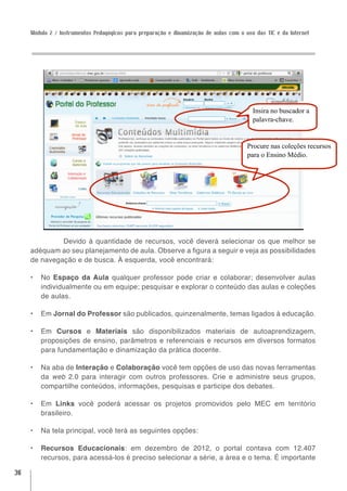 Módulo 2 / Instrumentos Pedagógicos para preparação e dinamização de aulas com o uso das TIC e da Internet




                                                                                         Insira no buscador a
                                                                                         palavra-chave.


                                                                                       Procure nas coleções recursos
                                                                                       para o Ensino Médio.




              Devido à quantidade de recursos, você deverá selecionar os que melhor se
     adéquam ao seu planejamento de aula. Observe a figura a seguir e veja as possibilidades
     de navegação e de busca. À esquerda, você encontrará:

     •	 No Espaço da Aula qualquer professor pode criar e colaborar; desenvolver aulas
        individualmente ou em equipe; pesquisar e explorar o conteúdo das aulas e coleções
        de aulas.

     •	 Em Jornal do Professor são publicados, quinzenalmente, temas ligados à educação.

     •	 Em Cursos e Materiais são disponibilizados materiais de autoaprendizagem,
        proposições de ensino, parâmetros e referenciais e recursos em diversos formatos
        para fundamentação e dinamização da prática docente.

     •	 Na aba de Interação e Colaboração você tem opções de uso das novas ferramentas
        da web 2.0 para interagir com outros professores. Crie e administre seus grupos,
        compartilhe conteúdos, informações, pesquisas e participe dos debates.

     •	 Em Links você poderá acessar os projetos promovidos pelo MEC em território
        brasileiro.

     •	 Na tela principal, você terá as seguintes opções:

     •	 Recursos Educacionais: em dezembro de 2012, o portal contava com 12.407
        recursos, para acessá-los é preciso selecionar a série, a área e o tema. É importante

36
 